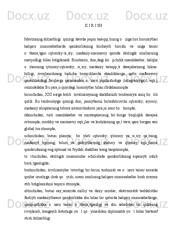 K I R I SH
Mavzuning dolzarbligi: qozirgi davrda jaqon taraqqi¸tining o ziga hos hususiÿtlari
halqaro   munosabatlarda   qamkorlikning   kuchayib   borishi   va   unga   taúsir
o tkaza¸tgan   iqtisodiy-si¸siy,   madaniy-maúnaviy   qamda   ekologik   omillarning	

mavjudligi bilan belgilanadi. Binobarin, dun¸dagi ko pchilik mamlakatlar, halqlar	

o zlarining   ijtimoiy-iqtisodiy,   si¸siy,   madaniy   taraqqi¸ti   darajalarining   hilma-	

hilligi,   rivojlanishning   turlicha   bosqichlarida   ekanliklariga,   qatto   mafkuraviy
qarashlaridagi   farqlarga   qaramasdan   o zaro   ÿqinlashishga   (integraöiÿga)1   eqti¸j	

sezmokdalar.Bu jara¸n quyidagi hususiÿtlar bilan ifodalanmoqda: 
birinchidan, XXI asrga kelib   öivilizaöiÿning shakllanish tendenöiÿsi aniq bo lib	

qoldi.   Bu   tendenöiÿga   qozirgi   dun¸   jamiÿtlarini   birlashtiruvchi   iqtisodiy,   siyosiy,
madaniy aloqalarning tobora intensivlashuvi jara¸ni asos bo lmoqda; 	

ikkinchidan,   turli   mamlakatlar   va   mintaqalarning   bir-biriga   boqliqlik   darajasi
ortmoqda, moddiy va maúnaviy eqti¸jlar va kishilarning qa¸t tarzi qam borgan sari
global tus olmoqda;
uchinchidan,   butun   planeta     bo ylab   iqtisodiy,   ijtimoiy   va   si¸siy   qa¸tning,	

madaniÿt   tipining,   bilim   va   qadriÿtlarning   shahsiy   va   ijtimoiy   eqti¸jlarini
qondirishning eng optimal va foydali shakllari keng tarqalmoqda; 
to rtinchidan,   ekologik   muammolar   echilishida   qamkorlikning   aqamiÿti   oshib	

bora¸tganligida; 
beshinchidan,  öivilizaöiÿlar  totuvligi  bir-birini  tushinish  va o zaro taúsir  asosida	

qoÿlar urushiga chek qo yish, inson omilining halqaro munosabatlar bosh mezoni	

etib belgilanishini taqozo etmoqda; 
oltinchidan,   butun   say¸ramizda   milliy   va   diniy   nizolar,   ekstremistik   tashkilotlar
faoliÿti madaniÿtlararo qamkorlikka shu bilan bir qatorda halqaro munosabatlarga,
qamjiqatlikka   o zaro   taúsir   o tkaza¸tganligi   va   shu   sababdan   bu   qolatning	
 
rivojlanib, kengayib ketishiga yo l qo ymaslikni diplomatik yo l bilan bartaraf	
  
etish dolzarbligi.  