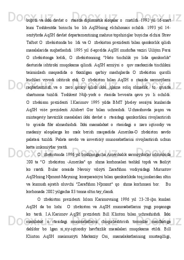 buþrdi   va   ikki   davlat   o rtaisda   diplomatik   aloqalar   o rnatildi.   1992   yil   16-mart 
kuni   Toshkentda   birinchi   bo lib   AqSHning   elchihonais   ochildi.   1993   yil   14-	

sentÿbrda AqSH davlat departamentining mahsus topshiriqlar buyicha elchisi Strav
Talbot   O zbekistonda   bo ldi   va   O zbekiston   prezidenti   bilan   qamkorlik   qilish	
  
masalalarida suqbatlashdi.  1995 yil  6-aprelda AqSH mudofaa  vaziri  Uiliÿm  Persi
O zbekistonga   keldi,   O zbekistonning   "Nato   tinchilik   yo lida   qamkorlik"	
  
dasturida ishtiroki  muqokama qilindi. AqSH armiÿsi  o quv markazida  tinchlikni	

taúminlash   maqsadida   o tkazilgan   qarbiy   mashqlarda   O zbekiston   qurolli	
 
kuchlari   vzvodi   ishtirok   etdi.   O zbekiston   bilan   AqSH   o rtasida   sarmoÿlarni	
 
raqbatlantirish   va   o zaro   qimoÿ   qilish   ikki   ¸qlama   soliq   olmaslik     to qrisida	
 
shartnoma   tuzildi.   Toshkent   Nüþ-york   o rtasida   bevosita   qavo   yo li   ochildi.	
 
O zbekison   prezidenti   I.Karimov   1995   yilda   BMT   þbeley   sessiÿsi   kunlarida	

AqSH   viöe   prezidenti   Alübert   Gor   bilan   uchrashdi.   Uchrashuvda   jaqon   va
mintaqaviy havsizlik masalalari  ikki davlat o rtasidagi qamkorlikni rivojlantirish	

to qrisida   fikr   almashishdi.   Ikki   mamalakat   o rtasidagi   o zaro   iqtisodiy   va	
  
madaniy   aloqalarga   ko mak   berish   maqsadida   Amerika-O zbekiston   savdo	
 
palatasi   tuzildi.   Palata   savdo   va   investiöiÿ   munosabatlarini   rivojlantirish   uchun
katta imkoniÿtlar ÿratdi.
O zbekistonda 1996 yil boshlarigacha Amerikalik sarmoÿdorlar ishtirokida	

200   ta   "O zbekiston   -Amerika"   qo shma   korhonalari   tashkil   topdi   va   faoliÿt	
 
ko rsatdi.   Bular   orasida   Navoiy   viloÿti   Zarafshon   vodiysidagi   Muruntov	

AqSHning Nþmont-Mayning  koorparaöiÿsi bilan qamkorlikda toq jinslaridan oltin
va   kumush   ajratib   oluvchi   "Zarafshon   Nþmont"   qo shma   korhonasi   bor.       Bu	

korhonada 2002 yilgacha 83 tonna oltin tay¸rlandi.
O zbekiston   prezidenti   Islom   Karimovning   1996   yil   23-28-iþn   kunlari	

AqSH   da   bo lishi     O zbekiston   va   AqSH   munosabatlarini   ÿngi   poqanoga	
 
ko tardi.   I.A.Karimov   AqSH   prezidenti   Bill   Klinton   bilan   uchrashishdi.   Ikki	

mamlakat   o rtasidagi   munosabatlarni   chuqurlashtirish   tomonlar   manfaatiga	

dahldor   bo lgan   si¸siy-iqtisodiy   havfsizlik   masalalari   muqokama   etildi.   Bill

Klinton   AqSH   maúmuriÿti   Markaziy   Osi¸   mamalakatlarining   mustaqilligi, 