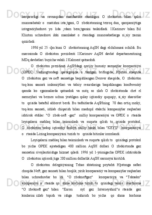 barqarorligi   va   ravnaqidan   manfaatdor   ekanligini   O zbekiston   bilan   qalin
munosabatalr   o rnatishni   ista¸tgani,   O zbekistonning   tezroq   dun¸   qamjamiÿtiga	
 
integraöiÿlashuvi   yo lida   ¸rdam   bera¸tganini   taúkidladi.   I.Karimov   bilan   Bil	

Klinton   uchrashuvi   ikki   mamlakat   o rtasidagi   munosabatlarga   si¸siy   zamin	

qozirladi. 
1996 yil 25 -iþn kuni O zbekistonning AqSH dagi elchihonasi ochildi. Bu	

marosimda   O zbekiston   prezidenti   I.Karimov   AqSH   davlat   departamentining	

MDq davlatlari buyicha vakili J.Kalment qatnashdi.
O zbekiston   prezidenti   AqSHdagi   qorijiy   hususiy   sarmoÿlar   koorparöiÿsi	

(OPEK)   Vashingtondagi   qarorgoqida   o tkazgan   brifingida,   Hþston   shaqrida	

O zbekiston   gaz   va   neft   sanoatiga   baqishlangan   Denver   shaqrida,   O zbekiston	
 
toq-kon   sanoati   imkoniÿtlari   va   tabiiy   resurslariga   baqishlangan   konferenöiÿ
qamda   ko rgazmalarda   qatnashdi   va   nutq   so zlab   O zbekistonda   chet   el	
  
sarmoÿlari   va   beznes   uchun   ÿratilgan   qulay   iqtisodiy   ququqiy,   si¸siy   sharoitlar
to qrisida   batafsil   ahborot   berdi.   Bu   tadbirlarda   AqSHning     70   dan   ortiq   moliÿ,	

toq-kon   sanoati,   ishlab   chiqarish   bilan   mashqul   etakchi   kompaniÿlar   raqbarlari
ishtirok   etdilar.   "O zbek-neft   -gaz"     milliy   koorparaöiÿsi   va   OPEK   o rtasida	
 
loyiqalarni   mablaq   bilan   taúminlash   va   suqurta   qilish   to qrisida   protokol,	

O zbekiston   tashqi   iqtisodiy   faoliÿti   milliy   banki   bilan   "KEYS"     koorparaöiÿsi	

o rtasida Lizing kompaniÿsini tuzish to qrisida bitimlar imzolandi.
 
Loyiqalarni mablaq bilan taúminlash va suqurta qilish to qrisidagi protokol	

bo yicha   OPEK   ajratadigan   400   million   AqSH   dollari   O zbekistonda   gaz	
 
sanoatini   rivojlantirishga   hizmat   qiladi.   1996   yil   1-ÿrimigacha   OPEK   ishtirokida
O zbekiston iqtisodi¸tiga 200 million dollarlik AqSH sarmoÿsi kiritildi.

O zbekiston   delegöiÿsining   Tehas   shtatining   poytahti   Hþstonga   safari	

choqida Neft, gaz sanoati bilan boqlik, yirik koorparaöiÿ va kompaniÿlar raqbarlari
bilan   uchrashuvlar   bo ldi.   "O zbekneftgaz"     koorparöiÿsi   va   "Teksako"	
 
kompaniÿsi   o rtasida   qo shma   korhona   tuzish   to qrisidagi   taúsis     shartnoma	
  
"O zbekneft   gaz"   bilan     "Enron         oyl     gaz     Interneyshinl"o rtasida     gaz	
 
konlarini   izlab     topish     va     ishga       tushirish     bo yicha       qo shma       korhona	
  