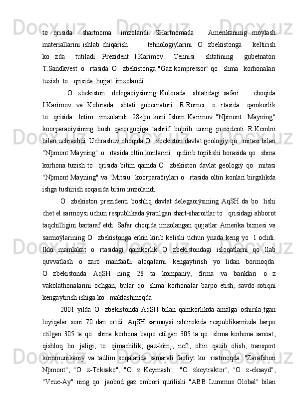 to qrisida     shartnoma     imzolandi.   SHartnomada       Amerikaninig   moylash
materiallarini   ishlab   chiqarish               tehnologiÿlarini     O zbekistonga         keltirish	

ko zda     tutiladi.   Prezident   I.Karimov     Tennisi     shtatining     gubetnatori	

T.Sandkvest  o rtasida  O zbekistonga "Gaz kompressor" qo shma   korhonalari	
  
tuzish  to qrisida  hujjat  imzolandi. 	

              O zbekiston     delegaöiÿsining   Kolorada     shtatidagi   safari         choqida

I.Karimov   va   Kolorada     shtati   gubernatori     R.Romer     o rtasida     qamkorlik	

to qrisida     bitim     imzolandi.   28-iþn   kuni   Islom   Karimov   "Nþmont     Mayning"	

koorparaöiÿsining   bosh   qarorgoqiga   tashrif   buþrib   uning   prezidenti   R.Kembri
bilan uchrashdi. Uchrashuv choqida O zbekiston davlat geologiÿ qo mitasi bilan	
 
"Nþmont Mayning" o rtasida oltin konlarini    qidirib topilishi borasida qo shma	
 
korhona   tuzish   to qrisida   bitim   qamda   O zbekiston   davlat   geologiÿ   qo mitasi	
  
"Nþmont Mayning" va "Mitsiu" koorparaöiÿlari o rtasida oltin konlari birgalikda	

ishga tushirish soqasida bitim imzolandi. 
O zbekiston   prezidenti   boshliq   davlat   delegaöiÿsining   AqSH   da   bo lishi	
 
chet el sarmoÿsi uchun respublikada ÿratilgan shart-sharoitlar to qrisidagi ahborot	

taqchilligini  bartaraf  etdi. Safar  choqida imzolangan  qujjatlar  Amerika biznesi  va
sarmoÿlarining O zbekistonga erkin kirib kelishi  uchun ÿnada keng yo l  ochdi.	
 
Ikki   mamlakat   o rtasidagi   qamkorlik   O zbekistondagi   isloqatlarni   qo llab
  
quvvatlash   o zaro   manfaatli   aloqalarni   kengaytirish   yo lidan   bormoqda.	
 
O zbekistonda   AqSH   ning   28   ta   kompaniÿ,   firma   va   banklari   o z	
 
vakolathonalarini   ochgan,   bular   qo shma   korhonalar   barpo   etish,   savdo-sotiqni	

kengaytirish ishiga ko maklashmoqda.	

2001   yilda   O zbekistonda   AqSH   bilan   qamkorlikda   amalga   oshirila¸tgan

loyiqalar   soni   70   dan   ortdi.   AqSH   sarmoÿsi   ishtirokida   respublikamizda   barpo
etilgan   305   ta   qo shma   korhona   barpo   etilgan   305   ta   qo shma   korhona   sanoat,	
 
qishloq   ho jaligi,   to qimachilik,   gaz-kim¸,   neft,   oltin   qazib   olish,   transport	
 
kommunikaöiÿ   va   taúlim   soqalarida   samarali   faoliÿt   ko rsatmoqda.   "Zarafshon	

Nþmont",   "O z-Teksako",   "O z   Keymash"     "O zkeytraktor",   "O z-eksayd",	
   
"Veue-Ay"   ning   qo jaobod   gaz   ombori   qurilishi   "ABB   Lummus   Global"   bilan	
 