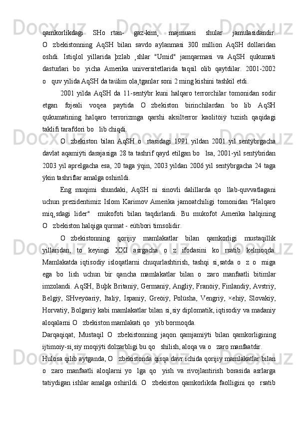 qamkorlikdagi   SHo rtan-   gaz-kim¸   majmuasi   shular   jamulasidandir.
O zbekistonning   AqSH   bilan   savdo   aylanmasi   300   million   AqSH   dollaridan	

oshdi.   Istiqlol   yillarida   þzlab   ¸shlar   "Umid"   jamqarmasi   va   AqSH   qukumati
dasturlari   bo yicha   Amerika   universitetlarida   taqsil   olib   qaytdilar.   2001-2002	

o quv yilida AqSH da taúlim ola¸tganlar soni 2 ming kishini tashkil etdi.	

2001   yilda   AqSH   da   11-sentÿbr   kuni   halqaro   terrorchilar   tomonidan   sodir
etgan   fojeali   voqea   paytida   O zbekiston   birinchilardan   bo lib   AqSH	
 
qukumatining   halqaro   terrorizmga   qarshi   aksilterror   kaolitöiÿ   tuzish   qaqidagi
taklifi tarafdori bo lib chiqdi.	

O zbekiston   bilan   AqSH   o rtasidagi   1991   yildan   2001   yil   sentÿbrgacha	
 
davlat aqamiÿti darajasiga 28 ta tashrif qayd etilgan bo lsa, 2001-yil sentÿbridan	

2003 yil aprelgacha esa, 20 taga ÿqin, 2003 yildan 2006 yil sentÿbrgacha 24 taga
ÿkin tashriflar amalga oshirildi. 
Eng   muqimi   shundaki,   AqSH   ni   sinovli   dalillarda   qo llab-quvvatlagani	

uchun   prezidentimiz   Islom   Karimov   Amerika   jamoatchiligi   tomonidan   "Halqaro
miq¸sdagi   lider"     mukofoti   bilan   taqdirlandi.   Bu   mukofot   Amerika   halqining
O zbekiston halqiga qurmat - eútibori timsolidir. 	

O zbekistonning   qorijiy   mamlakatlar   bilan   qamkorligi   mustaqillik	

yillaridan,   to   keyingi   XXI   asrgacha   o z   ifodasini   ko rsatib   kelmoqda.	
 
Mamlakatda   iqtisodiy   isloqatlarni   chuqurlashtirish,   tashqi   si¸satda   o z   o rniga	
 
ega   bo lish   uchun   bir   qancha   mamlakatlar   bilan   o zaro   manfaatli   bitimlar	
 
imzolandi. AqSH, Buþk Britaniÿ, Germaniÿ, Angliÿ, Franöiÿ, Finlandiÿ, Avstriÿ,
Belgiÿ,   SHveyöariÿ,   Italiÿ,   Ispaniÿ,   Greöiÿ,   Polüsha,   Vengriÿ,   ×ehiÿ,   Slovakiÿ,
Horvatiÿ, Bolgariÿ kabi mamlakatlar bilan si¸siy diplomatik, iqtisodiy va madaniy
aloqalarni O zbekiston mamlakati qo yib bormoqda. 	
 
Darqaqiqat,   Mustaqil   O zbekistonning   jaqon   qamjamiÿti   bilan   qamkorligining	

ijtimoiy-si¸siy moqiÿti dolzarbligi bu qo shilish, aloqa va o zaro manfaatdir. 	
 
Hulosa qilib aytganda, O zbekistonda qisqa davr ichida qorijiy mamlakatlar bilan	

o zaro   manfaatli   aloqlarni   yo lga   qo yish   va   rivojlantirish   borasida   asrlarga	
  
tatiydigan   ishlar   amalga   oshirildi.   O zbekiston   qamkorlikda   faolligini   qo rsatib	
  