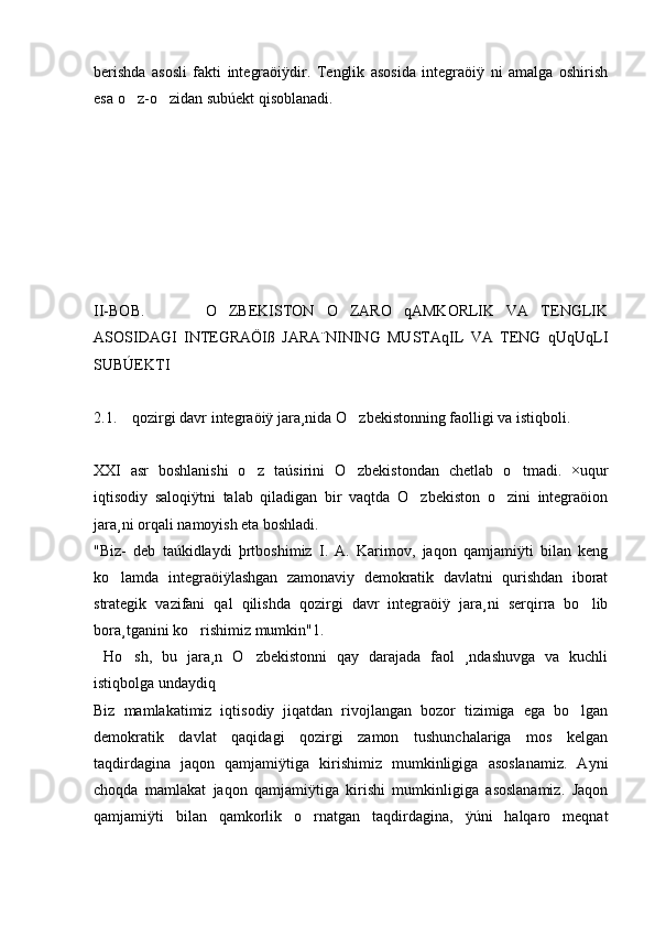 berishda   asosli   fakti   integraöiÿdir.   Tenglik   asosida   integraöiÿ   ni   amalga   oshirish
esa o z-o zidan subúekt qisoblanadi.  
II-BOB.           O ZBEKISTON   O ZARO   qAMKORLIK   VA   TENGLIK	
 
ASOSIDAGI   INTEGRAÖIß   JARA¨NINING   MUSTAqIL   VA   TENG   qUqUqLI
SUBÚEKTI
2.1.    qozirgi davr integraöiÿ jara¸nida O zbekistonning faolligi va istiqboli.	

XXI   asr   boshlanishi   o z   taúsirini   O zbekistondan   chetlab   o tmadi.   ×uqur	
  
iqtisodiy   saloqiÿtni   talab   qiladigan   bir   vaqtda   O zbekiston   o zini   integraöion	
 
jara¸ni orqali namoyish eta boshladi. 
"Biz-   deb   taúkidlaydi   þrtboshimiz   I.   A.   Karimov,   jaqon   qamjamiÿti   bilan   keng
ko lamda   integraöiÿlashgan   zamonaviy   demokratik   davlatni   qurishdan   iborat	

strategik   vazifani   qal   qilishda   qozirgi   davr   integraöiÿ   jara¸ni   serqirra   bo lib	

bora¸tganini ko rishimiz mumkin"1.	

  Ho sh,   bu   jara¸n   O zbekistonni   qay   darajada   faol   ¸ndashuvga   va   kuchli	
 
istiqbolga undaydiq 
Biz   mamlakatimiz   iqtisodiy   jiqatdan   rivojlangan   bozor   tizimiga   ega   bo lgan	

demokratik   davlat   qaqidagi   qozirgi   zamon   tushunchalariga   mos   kelgan
taqdirdagina   jaqon   qamjamiÿtiga   kirishimiz   mumkinligiga   asoslanamiz.   Ayni
choqda   mamlakat   jaqon   qamjamiÿtiga   kirishi   mumkinligiga   asoslanamiz.   Jaqon
qamjamiÿti   bilan   qamkorlik   o rnatgan   taqdirdagina,   ÿúni   halqaro   meqnat	
 