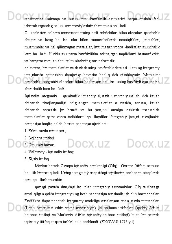 taqsimotida,   mintaqa   va   butun   dun¸   havfsizlik   tizimlarini   barpo   etishda   faol
ishtirok etgandagina uni zamonaviylashtirish mumkin bo ladi. 
O zbekiston halqaro munosabatlarning turli subúektlari bilan aloqalari qanchalik	

chuqur   va   keng   bo lsa,   ular   bilan   munosabatlarda   noaniqliklar,   ¸tsirashlar,	

muammolar va hal qilinmagan masalalar, kutilmagan voqea -hodisalar shunchalik
kam   bo ladi.   Huddu  shu   narsa   havfsizlikka   solina¸tgan   taqdidlarni   bartaraf   etish	

va barqaror rivojlanishni taúminlashning zarur shartidir. 
qolaversa, biz mamlakatlar va davlatlarning havfsizlik darajasi ularning integraöiÿ
jara¸nlarida   qatnashish   darajasiga   bevosita   boqliq   deb   qisoblaymiz.   Mamlakat
qanchalik integraöiÿ aloqalari bilan boqlangan bo lsa, uning havfsizligiga taqdid	

shunchalik kam bo ladi. 	

Iqtisodiy   integraöiÿ       qamkorlik   iqtisodiy   si¸satda   ustuvor   yunalish,   deb   ishlab
chiqarish   rivojlanganligi   belgilangan   mamlakatlar   o rtasida,   asosan,   ishlab	

chiqarish   soqasida   þz   beradi   va   bu   jara¸nni   amalga   oshirish   maqsadida
mamlakatlar   qator   chora   tadbirlarni   qo llaydilar.   Integraöiÿ   jara¸ni,   rivojlanish	

darajasiga boqliq qolda, beshta paqonaga ajratiladi: 
1. Erkin savdo mintaqasi; 
2. Bojhona ittifoqi;
3. Umumiy bozor; 
4. Valþtaviy - iqtisodiy ittifoq; 
5. Si¸siy ittifoq. 
Mazkur borada Ovropa iqtisodiy qamkorligi (OIq) - Ovropa Ittifoqi namuna
bo lib hizmat qiladi. Uning integraöiÿ soqasidagi tajribasini boshqa mintaqalarda	

qam qo llash mumkin. 	

qozirgi   paytda   dun¸dagi   ko plab   integraöiÿ   assosaöiÿlari   OIq   tajribasiga	

amal qilgan qolda integraöiÿning besh paqonasiga asoslanib ish olib bormoqdalar.
Endilikda   faqat   poqonali   integraöiÿ   modeliga   asoslangan   erkin   savdo   mintaqalari
(Lotin   Amerikasi   erkin   savdo   assosaöiÿsi)   ¸ki   bojhona   ittifoqlari   (qarbiy   Afrika
bojhona   ittifoqi   va   Markaziy   Afrika   iqtisodiy-bojhona   ittifoqi)   bilan   bir   qatorda
iqtisodiy ittifoqlar qam tashkil etila boshlandi. (EKOVAS-1975 yil) 