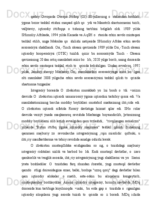 qarbiy   Ovropada   Ovropa   Ittifoqi   (OI)   80-yillarning   o rtalaridan   boshlab,
ÿgona bozor tashkil etishni maqsad qilib qo ydi va Maastrih shartnomasini tuzib,	

valþtaviy,   iqtisodiy   ittifoqqa   o tishning   tartibini   belgilab   oldi.   1989   yilda	

SHimoliy Afrikada, 1994 yilda Kanada va AqSH o rtasida erkin savdo mintaqasi	

tashkil   etilib,   unga   Meksika   qo shilishi   natijasida   SHimoliy   Afrika   erkin   savdo	

assosaöiÿsi shakllandi. Osi¸-Tinch okeani qavzasida 1989 yilda Osi¸-Tinch okeani
iqtisodiy   kooperaöiÿsi   (OTIK)   tuzildi.   qozir   bu   assosaöiÿda   Tinch   -   Okeani
qavzasining 20 dan ortiq mamlakati aúzo bo lib, 2020 yilga borib, uning doirasida	

erkin  savdo  mintaqasi   tashkil  etish   to qrisida   kelishilgan.  Undan  avvalroq,  1992	

yilda,   Janubiy-sharqiy   Markaziy   Osi¸   mamlakatlari   assosaöiÿsiga   aúzo   bo lgan	

olti   mamlakat   2008   yilgacha   erkin   savdo   assosaöiÿsini   tashkil   qilish   to qrisida	

shartnoma tuzganlar. 
Integraöiÿ   borasida   O zbekiston   murakkab   yo lni   bosib   o tdi.   ×orizm	
  
davrida O zbekiston iqtisodi umumrossiÿ ÿgona iqtisodini tarkibiy qismi edi. Va	

mamlakatimizning   barcha   moddiy   boyliklari   mustabid   markazning   ihti¸rida   edi.
O zbekiston   iqtisodi   sifatida   Rossiÿ   davlatiga   hizmat   qilar   edi.   SHo rolar	
 
davrida   vaziÿt   ÿnada   maqkamroq   ravishda   Markazga   buysundirilib,   þrtimizning
moddiy boyliklarni olib ketish avvalgidan qam tezlashdi,   "rivojlangan soöializm"
yillarida   "Butun   ittifoq   ÿgona   iqtisodiy   majmuasi"   tashkil   qilindi.   Bularning
qammasi   majburiy   zo ravonlarcha   integraöiÿning   ¸rqin   misolidir.   qolbuki,   u	

ihti¸riy manfaatdarona va tabiiy ravishda amalga oshishi kerak.
O zbekiston   mustaqillikka   erishgandan   so ng,   o tmishdagi   majburiy	
  
integraöiÿ   rishtalari   uzildi   va   barbod   bo ldi.   Endi   mustaqil   davlatlar,   o zaro	
 
qamkorlik va tenglik asosida, ihti¸riy integraöiÿning ÿngi shakllarini va yo llarini	

ÿrata   boshladilar.   O tmishdan   farq   shundan   iboratki,   ÿngi   mustaqil   davlatlar	

qamdo stligi  doirasidagina  emas,  balki,  boshqa   "uzoq  qorij"  dagi   davlatlar   bilan	

qam   iqtisodiy   alokalar   o rnatib,   asta-sekin   bu   aloqalarni   kengaytirib,	

mustaqkamlay   boshlaydilar.   Ammo   iqtisodiy   integraöiÿ,   birinchi   navbatda,   MDq
doirasida  kun  tartibiga   kuyilmoqda.   ×unki,    bu  erda  gap  o tmishda   o rganilgan	
 
iqtisodiy   aloqalarni   ÿngi   asosda   tuzish   to qrisida   so z   boradi.   MDq   ichida	
  