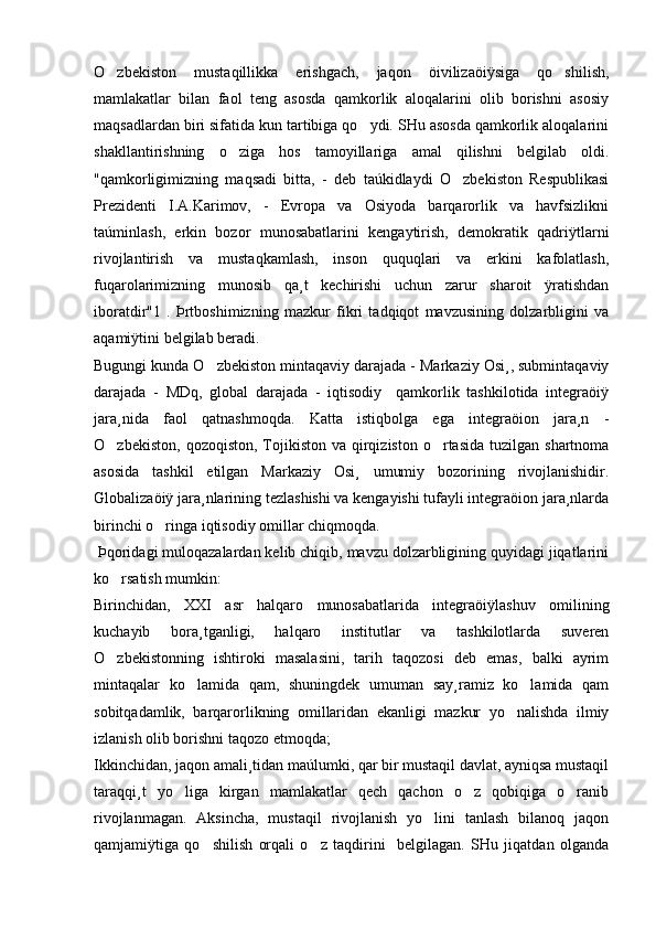 O zbekiston   mustaqillikka   erishgach,   jaqon   öivilizaöiÿsiga   qo shilish, 
mamlakatlar   bilan   faol   teng   asosda   qamkorlik   aloqalarini   olib   borishni   asosiy
maqsadlardan biri sifatida kun tartibiga qo ydi. SHu asosda qamkorlik aloqalarini	

shakllantirishning   o ziga   hos   tamoyillariga   amal   qilishni   belgilab   oldi.	

"qamkorligimizning   maqsadi   bitta,   -   deb   taúkidlaydi   O zbekiston   Respublikasi	

Prezidenti   I.A.Karimov,   -   Evropa   va   Osiyoda   barqarorlik   va   havfsizlikni
taúminlash,   erkin   bozor   munosabatlarini   kengaytirish,   demokratik   qadriÿtlarni
rivojlantirish   va   mustaqkamlash,   inson   ququqlari   va   erkini   kafolatlash,
fuqarolarimizning   munosib   qa¸t   kechirishi   uchun   zarur   sharoit   ÿratishdan
iboratdir"1   .   Þrtboshimizning   mazkur   fikri   tadqiqot   mavzusining   dolzarbligini   va
aqamiÿtini belgilab beradi.
Bugungi kunda O zbekiston mintaqaviy darajada - Markaziy Osi¸, submintaqaviy	

darajada   -   MDq,   global   darajada   -   iqtisodiy     qamkorlik   tashkilotida   integraöiÿ
jara¸nida   faol   qatnashmoqda.   Katta   istiqbolga   ega   integraöion   jara¸n   -
O zbekiston,  qozoqiston,  Tojikiston  va  qirqiziston  o rtasida  tuzilgan  shartnoma	
 
asosida   tashkil   etilgan   Markaziy   Osi¸   umumiy   bozorining   rivojlanishidir.
Globalizaöiÿ jara¸nlarining tezlashishi va kengayishi tufayli integraöion jara¸nlarda
birinchi o ringa iqtisodiy omillar chiqmoqda. 	

 Þqoridagi muloqazalardan kelib chiqib, mavzu dolzarbligining quyidagi jiqatlarini
ko rsatish mumkin: 	

Birinchidan,   XXI   asr   halqaro   munosabatlarida   integraöiÿlashuv   omilining
kuchayib   bora¸tganligi,   halqaro   institutlar   va   tashkilotlarda   suveren
O zbekistonning   ishtiroki   masalasini,   tarih   taqozosi   deb   emas,   balki   ayrim

mintaqalar   ko lamida   qam,   shuningdek   umuman   say¸ramiz   ko lamida   qam	
 
sobitqadamlik,   barqarorlikning   omillaridan   ekanligi   mazkur   yo nalishda   ilmiy	

izlanish olib borishni taqozo etmoqda;
Ikkinchidan, jaqon amali¸tidan maúlumki, qar bir mustaqil davlat, ayniqsa mustaqil
taraqqi¸t   yo liga   kirgan   mamlakatlar   qech   qachon   o z   qobiqiga   o ranib	
  
rivojlanmagan.   Aksincha,   mustaqil   rivojlanish   yo lini   tanlash   bilanoq   jaqon	

qamjamiÿtiga   qo shilish   orqali   o z   taqdirini     belgilagan.   SHu   jiqatdan   olganda	
  