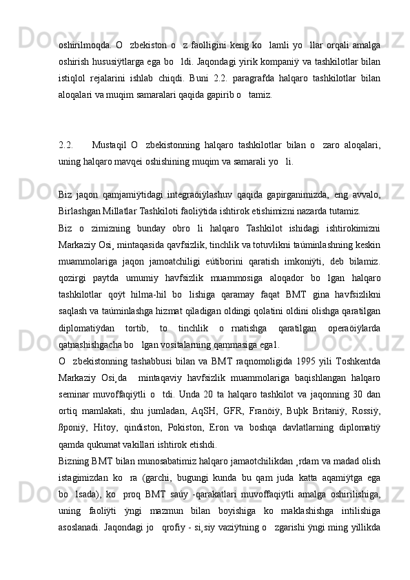 oshirilmoqda.   O zbekiston   o z   faolligini   keng   ko lamli   yo llar   orqali   amalga   
oshirish hususiÿtlarga ega bo ldi. Jaqondagi  yirik kompaniÿ va tashkilotlar bilan	

istiqlol   rejalarini   ishlab   chiqdi.   Buni   2.2.   paragrafda   halqaro   tashkilotlar   bilan
aloqalari va muqim samaralari qaqida gapirib o tamiz. 	

2.2.         Mustaqil   O zbekistonning   halqaro   tashkilotlar   bilan   o zaro   aloqalari,	
 
uning halqaro mavqei oshishining muqim va samarali yo li.	

Biz   jaqon   qamjamiÿtidagi   integraöiÿlashuv   qaqida   gapirganimizda,   eng   avvalo,
Birlashgan Millatlar Tashkiloti faoliÿtida ishtirok etishimizni nazarda tutamiz. 
Biz   o zimizning   bunday   obro li   halqaro   Tashkilot   ishidagi   ishtirokimizni	
 
Markaziy Osi¸ mintaqasida qavfsizlik, tinchlik va totuvlikni taúminlashning keskin
muammolariga   jaqon   jamoatchiligi   eútiborini   qaratish   imkoniÿti,   deb   bilamiz.
qozirgi   paytda   umumiy   havfsizlik   muammosiga   aloqador   bo lgan   halqaro	

tashkilotlar   qoÿt   hilma-hil   bo lishiga   qaramay   faqat   BMT   gina   havfsizlikni	

saqlash va taúminlashga hizmat qiladigan oldingi qolatini oldini olishga qaratilgan
diplomatiÿdan   tortib,   to   tinchlik   o rnatishga   qaratilgan   operaöiÿlarda	

qatnashishgacha bo lgan vositalarning qammasiga ega1.	

O zbekistonning   tashabbusi   bilan   va   BMT   raqnomoligida   1995   yili   Toshkentda	

Markaziy   Osi¸da     mintaqaviy   havfsizlik   muammolariga   baqishlangan   halqaro
seminar   muvoffaqiÿtli   o tdi.   Unda   20   ta   halqaro   tashkilot   va   jaqonning   30   dan	

ortiq   mamlakati,   shu   jumladan,   AqSH,   GFR,   Franöiÿ,   Buþk   Britaniÿ,   Rossiÿ,
ßponiÿ,   Hitoy,   qindiston,   Pokiston,   Eron   va   boshqa   davlatlarning   diplomatiÿ
qamda qukumat vakillari ishtirok etishdi.
Bizning BMT bilan munosabatimiz halqaro jamaotchilikdan ¸rdam va madad olish
istagimizdan   ko ra   (garchi,   bugungi   kunda   bu   qam   juda   katta   aqamiÿtga   ega	

bo lsada),   ko proq   BMT   saúy   -qarakatlari   muvoffaqiÿtli   amalga   oshirilishiga,	
 
uning   faoliÿti   ÿngi   mazmun   bilan   boyishiga   ko maklashishga   intilishiga	

asoslanadi. Jaqondagi jo qrofiy - si¸siy vaziÿtning o zgarishi ÿngi ming yillikda	
  