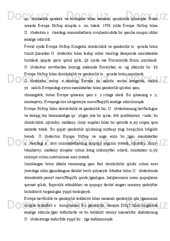 qo shilmaslik   qarakati   va   boshqalar   bilan   samarali   qamkorlik   qilmoqda.   Bular
orasida   Evropa   Ittifoqi   aloqida   o rin   tutadi.   1996   yilda   Evropa   Ittifoqi   bilan	

O zbekiston o rtasidagi munosabatlarni rivojlantirishda bir qancha muqim ishlar	
 
amalga oshirildi. 
Fevral oyida Evropa Ittifoqi Kengashi sherikchilik va qamkorlik to qrisida bitim	

tuzish   þzasidan   O zbekiston   bilan   tashqi   ishlar   vazirligi   darajasida   muzokaralar	

boshlash   qaqida   qaror   qabul   qildi,   iþl   oyida   esa   Florenöiÿda   Bitim   imzolandi.
O zbekiston   sovetlardan   keyingi   makonda   Rossiÿdan   so ng   ikkinchi   bo lib	
  
Evropa Ittifoqi bilan sherikchilik va qamkorlik to qrisida bitim imzolandi. 	

O zbekiston   tashqi   si¸satining   Evropa   yo nalishi   ancha   kengaydi,   ushbu	
 
yo nalish Evropadagi ayrim mamlakatlar bilan qamkorlik qilishni qam, 

shuningdek,   butun   Evropa   qitúasini   qam   o z   ichiga   oladi.   Bu   qitúaning   o z,	
 
mintaqaviy, Evropaga hos integraöiÿsi muvoffaqiÿtli amalga oshirilmoqda.
Evropa Ittifoqi bilan sherikchilik va qamkorlik biz, O zbekistonning havfsizligini	

va taraqqi¸tini taúminlashga qo yilgan ÿna bir qissa, deb qisoblaymiz. ×unki, bu	

sherikchilik, iqtisodiy, madaniy, ilmiy soqalari bilan bir qatorda si¸siy soqani qam
nazarda   tutadi.   Bu   qujjat   qamkorlik   qilishning   mutlaqo   ÿngi   bosqichini   belgilab
beradi.   O zbekiston   Evropa   Ittifoqi   va   unga   aúzo   bo lgan   mamlakatlar	
 
o rtasidagi   o zaro   munosabatlarning   ququqiy   negizini   ÿratadi,   iqtisodiy,   ilmiy-	
 
tehnikaviy,   madaniy   aloqalar   uchun   keng   imkoniÿtlar   ochadi,   muntazam   si¸siy
muloqot uchun instituöional asos ÿratadi.
Imzolangan   bitim   ikkala   tomonning   qam   faol   sherikchilik   qilishi   uchun   asos
ÿratishga ishla¸tganidangina dalolat berib qolmaydi. Mazkur bitim O zbekistonda	

demokratik jamiÿt muvoffaqiÿtli qurila¸tganligini, halqlarimizni inson ququqlarini
qurmat   qilish,   fuqorolik   erkinliklari   va   ququqiy   davlat   singari   umumiy   qadriÿtlar
birlashtirib turganligini ÿqqol tasdiqlaydi. 
Evropa havfsizlik va qamkorlik tashkiloti bilan samarali qamkorlik qila¸tganimizni
aloqida   taúkidlab   o tmoqchiman.   Bu   qamkorlik     darajasi   EHqT   bilan   birgalikda	

amalga   oshirila¸tgan   tadbirlarda   va   bu   tashkilot   rasmiy   mansabdor   shahslarning
O zbekistonga tashrifida ÿqqol ko zga tashlanmoqda.	
  