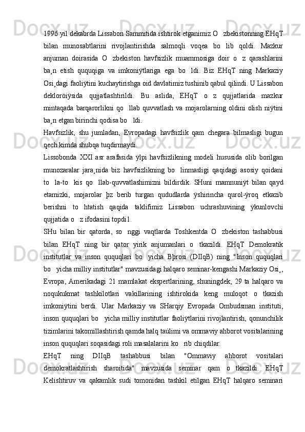 1996 yil dekabrda Lissabon Sammitida ishtirok etganimiz O zbekistonning EHqT
bilan   munosabtlarini   rivojlantirishda   salmoqli   voqea   bo lib   qoldi.   Mazkur

anjuman   doirasida   O zbekiston   havfsizlik   muammosiga   doir   o z   qarashlarini	
 
ba¸n   etish   ququqiga   va   imkoniÿtlariga   ega   bo ldi.   Biz   EHqT   ning   Markaziy	

Osi¸dagi faoliÿtini kuchaytirishga oid davlatimiz tushinib qabul qilindi. U Lissabon
dekloröiÿsida   qujjatlashtirildi.   Bu   aslida,   EHqT   o z   qujjatlarida   mazkur	

mintaqada   barqarorlikni   qo llab  quvvatlash   va  mojarolarning   oldini   olish   niÿtini	

ba¸n etgan birinchi qodisa bo ldi. 

Havfsizlik,   shu   jumladan,   Evropadagi   havfsizlik   qam   chegara   bilmasligi   bugun
qech kimda shubqa tuqdirmaydi. 
Lissobonda   XXI   asr   arafasida   ÿlpi   havfsizlikning   modeli   hususida   olib   borilgan
munozaralar   jara¸nida   biz   havfsizlikning   bo linmasligi   qaqidagi   asosiy   qoidani	

to la-to kis   qo llab-quvvatlashimizni   bildirdik.   SHuni   mamnuniÿt   bilan   qayd	
  
etamizki,   mojarolar   þz   berib   turgan   qududlarda   ÿshirincha   qurol-ÿroq   etkazib
berishni   to htatish   qaqida   taklifimiz   Lissabon   uchrashuvining   ÿkunlovchi	

qujjatida o z ifodasini topdi1. 

SHu   bilan   bir   qatorda,   so nggi   vaqtlarda   Toshkentda   O zbekiston   tashabbusi	
 
bilan   EHqT   ning   bir   qator   yirik   anjumanlari   o tkazildi.   EHqT   Demokratik	

institutlar   va   inson   ququqlari   bo yicha   Bþrosi   (DIIqB)   ning   "Inson   ququqlari	

bo yicha milliy institutlar" mavzusidagi halqaro seminar-kengashi Markaziy Osi¸,	

Evropa,   Amerikadagi   21   mamlakat   ekspertlarining,   shuningdek,   29   ta   halqaro   va
noqukukmat   tashkilotlari   vakillarining   ishtirokida   keng   muloqot   o tkazish	

imkoniÿtini   berdi.   Ular   Markaziy   va   SHarqiy   Evropada   Ombudsman   instituti,
inson ququqlari bo yicha milliy institutlar faoliÿtlarini rivojlantirish, qonunchilik	

tizimlarini takomillashtirish qamda halq taúlimi va ommaviy ahborot vositalarining
inson ququqlari soqasidagi roli masalalarini ko rib chiqdilar. 	

EHqT   ning   DIIqB   tashabbusi   bilan   "Ommaviy   ahborot   vositalari
demokratlashtirish   sharoitida"   mavzusida   seminar   qam   o tkazildi.   EHqT	

Kelishtiruv   va   qakamlik   sudi   tomonidan   tashkil   etilgan   EHqT   halqaro   seminari 