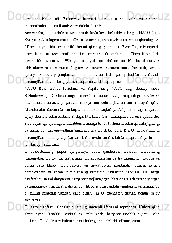 qam   bo lib   o tdi.   Bularning   barchasi   tinchlik   o rnatuvchi   va   samarali  
munosabatlar o rnatilganligidan dalolat beradi. 	

Bizningcha, o z tarkibida demokratik davlatlarni birlashtirib turgan NATO faqat

Evropa qitúasidagina emas, balki, o zining si¸siy usqurtmasini mustaqkamlaga va	

"Tinchlik   yo lida   qamkorlik"   dasturi   qisobiga   juda   katta   Evro-Osi¸   mintaqasida	

tinchlik   o rnatuvchi   omil   bo lishi   mumkin.   O zbekiston   "Tinchlik   yo lida	
   
qamkorlik"   dasturida   1995   yil   iþl   oyida   qo shilgan   bo lib,   bu   dasturdagi	
 
ishtirokimizga   o z   mustaqilligimiz   va   suverinetitimizni   mustaqkamlash,   zamon	

qarbiy   -tehnikaviy   þtuqlaridan   baqramand   bo lish,   qarbiy   kadrlar   tay¸rlashda	

imkoniÿtlarimizni   kengaytirish nuqtai nazaridan qaraymiz. 
NATO   Bosh   kotibi   H.Solana   va   AqSH   ning   NATO   dagi   doimiy   vakili
R.Hanterning   O zbekistonga   tashriflari   butun   dun¸   miq¸sidagi   havfsizlik	

muammolari   borasidagi   qarashlarimizga   mos   kelishi   ÿna   bir   bor   namoyish   qildi.
Muzokaralar   davomida   mintaqada   tinchlikni   saqlashga   Afqonistondagi   mojaroni
si¸siy choralar bilan bartaraf etishga, Markaziy Osi¸ mintaqasini ÿdrosiz qudud deb
eúlon qilishga qaratilgan tashabbuslarimizga to la tushunish bilan qaratila¸tganligi	

va ularni qo llab-quvvatlana¸tganligining shoqidi bo ldik. Biz O zbekistonning	
  
imkoniÿtlari   mintaqadagi   barqarorlashtiruvchi   omil   sifatida   baqolanishga   to la-	

to kis qo shilamiz1. 	
 
O zbekistonning   jaqon   qamjamiÿti   bilan   qamkorlik   qilishida   Evropaning

imkoniÿtlari   milliy   manfaatlarimiz   nuqtai   nazaridan   qa¸tiy   muqimdir.   Evropa   va
butun   qarb   þksak   tehnologiÿlar   va   investiöiÿlar   manbaidir,   qozirgi   zamon
demokratiÿsi   va   inson   ququqlarining   ramzidir.   Bularning   barchasi   XXI   asrga
havfsizligi  taúminlangan va barqaror rivojlana¸tgan, þksak darajada taraqqiy etgan
va zamonaviy demokratik davlat bo lib kirish maqsadida ÿngilanish va taraqqi¸tni	

o zining   strategik   vazifasi   qilib   olgan   ¸sh   O zbekiston   davlati   uchun   qa¸tiy	
 
zaruratdir. 
O zaro   manfaatli   aloqalar   o zining   samarali   ifodasini   topmoqda.   Hulosa   qilib
 
shuni   aytish   kerakki,   havfsizlikni   taúminlash,   barqaror   tinchlik   si¸satini   olib
borishda O zbekiston halqaro tashkilotlarga qo shilishi, albatta, zarur. 	
  