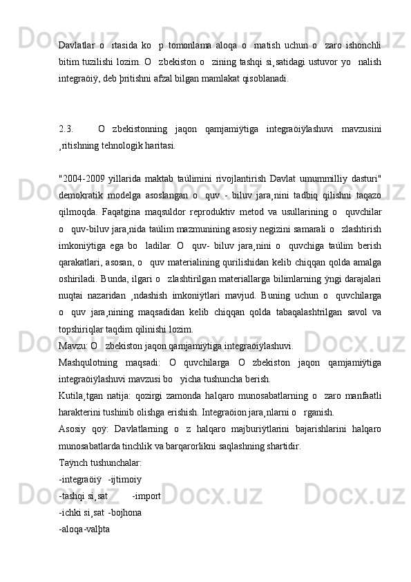Davlatlar   o rtasida   ko p   tomonlama   aloqa   o rnatish   uchun   o zaro   ishonchli   
bitim tuzilishi  lozim. O zbekiston o zining tashqi  si¸satidagi ustuvor yo nalish	
  
integraöiÿ, deb þritishni afzal bilgan mamlakat qisoblanadi. 
2.3.       O zbekistonning   jaqon   qamjamiÿtiga   integraöiÿlashuvi   mavzusini	

¸ritishning tehnologik haritasi.
     
"2004-2009   yillarida   maktab   taúlimini   rivojlantirish   Davlat   umummilliy   dasturi"
demokratik   modelga   asoslangan   o quv   -   biluv   jara¸nini   tadbiq   qilishni   taqazo	

qilmoqda.   Faqatgina   maqsuldor   reproduktiv   metod   va   usullarining   o quvchilar	

o quv-biluv jara¸nida taúlim mazmunining asosiy negizini samarali o zlashtirish	
 
imkoniÿtiga   ega   bo ladilar.   O quv-   biluv   jara¸nini   o quvchiga   taúlim   berish	
  
qarakatlari, asosan,  o quv materialining qurilishidan kelib chiqqan qolda amalga

oshiriladi. Bunda, ilgari o zlashtirilgan materiallarga bilimlarning ÿngi darajalari	

nuqtai   nazaridan   ¸ndashish   imkoniÿtlari   mavjud.   Buning   uchun   o quvchilarga	

o quv   jara¸nining   maqsadidan   kelib   chiqqan   qolda   tabaqalashtrilgan   savol   va	

topshiriqlar taqdim qilinishi lozim. 
Mavzu: O zbekiston jaqon qamjamiÿtiga integraöiÿlashuvi. 	

Mashqulotning   maqsadi:   O quvchilarga   O zbekiston   jaqon   qamjamiÿtiga	
 
integraöiÿlashuvi mavzusi bo yicha tushuncha berish. 

Kutila¸tgan   natija:   qozirgi   zamonda   halqaro   munosabatlarning   o zaro   manfaatli	

harakterini tushinib olishga erishish. Integraöion jara¸nlarni o rganish. 	

Asosiy   qoÿ:   Davlatlarning   o z   halqaro   majburiÿtlarini   bajarishlarini   halqaro	

munosabatlarda tinchlik va barqarorlikni saqlashning shartidir. 
Taÿnch tushunchalar:  
-integraöiÿ  -ijtimoiy
-tashqi si¸sat -import 
-ichki si¸sat -bojhona 
-aloqa -valþta  