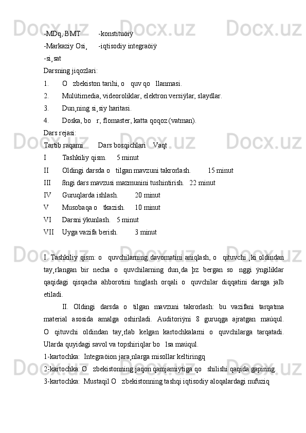 -MDq, BMT  -konstituöiÿ 
-Markaziy Osi¸ -iqtisodiy integraöiÿ
-si¸sat
Darsning jiqozlari: 
1. O zbekiston tarihi, o quv qo llanmasi.   
2. Mulütimedia, videoroliklar, elektron versiÿlar, slaydlar.
3. Dun¸ning si¸siy haritasi. 
4. Doska, bo r, flomaster, katta qoqoz (vatman).	

Dars rejasi:
Tartib raqami Dars bosqichlari Vaqt
I Tashkiliy qism. 5 minut
II Oldingi darsda o tilgan mavzuni takrorlash.	
 15 minut 
III ßngi dars mavzusi mazmunini tushintirish. 22 minut 
IV Guruqlarda ishlash. 20 minut 
V Musobaqa o tkazish.	
 10 minut 
VI Darsni ÿkunlash. 5 minut 
VII Uyga vazifa berish. 3 minut 
I. Tashkiliy qism:  o quvchilarning davomatini aniqlash, o qituvchi ¸ki oldindan
 
tay¸rlangan   bir   necha   o quvchilarning   dun¸da   þz   bergan   so nggi   ÿngiliklar	
 
qaqidagi   qisqacha   ahborotini   tinglash   orqali   o quvchilar   diqqatini   darsga   jalb	

etiladi. 
II.   Oldingi   darsda   o tilgan   mavzuni   takrorlash:   bu   vazifani   tarqatma	

material   asosida   amalga   oshiriladi.   Auditoriÿni   8   guruqga   ajratgan   maúqul.
O qituvchi   oldindan   tay¸rlab   kelgan   kartochkalarni   o quvchilarga   tarqatadi.	
 
Ularda quyidagi savol va topshiriqlar bo lsa maúqul. 	

1-kartochka:  Integraöion jara¸nlarga misollar keltiringq 
2-kartochka: O zbekistonning jaqon qamjamiÿtiga qo shilishi qaqida gapiring.	
 
3-kartochka:  Mustaqil O zbekistonning tashqi iqtisodiy aloqalardagi nufuziq	
 
