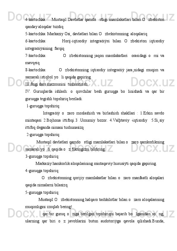 4-kartochka:       Mustaqil Davlatlar qamdo stligi mamlakatlari bilan O zbekiston 
qanday aloqalar tuzdiq
5-kartochka: Markaziy Osi¸ davlatlari bilan O zbekistonning  aloqalariq	

6-kartochka:           Horij-iqtisodiy   integraöiÿsi   bilan   O zbekiston   iqtisodiy	

integraöiÿsining  farqiq
7-kartochka:                   O zbekistonning   jaqon   mamlakatlari     orasidagi   o rni   va	
 
mavqeiq
8-kartochka:             O zbekistonning   iqtisodiy   integraöiÿ   jara¸nidagi   muqim   va	

samarali istiqbol yo li qaqida gapiring.	

III.ßngi dars mazmunini  tushuntirish.
IV.   Guruqlarda   ishlash:   o quvchilar   besh   guruqga   bo linishadi   va   qar   bir	
 
guruqga tegishli topshiriq beriladi.
 1-guruqga topshiriq:
                  Integraöiÿ   o zaro   moslashish   va   birlashish   shakllari   :   1.Erkin   savdo	

mintaqasi   2.Bojhona   ittifoqi.3   .Umumiy   bozor.   4.Valþtaviy   -iqtisodiy     5.Si¸siy
ittifoq deganda nimani tushunasizq 
 2-guruqga topshiriq:
          Mustaqil davlatlari qamdo stligi mamlakatlari bilan o zaro qamkorlikning	
 
samarali yo li qaqida o z fikringizni bildiring.	
 
3-guruqga topshiriq:
          Markaziy hamkorlik aloqalarining mintaqaviy hususiÿti qaqida gapiring.
4-guruqga topshiriq:
                    O zbekistonning   qorijiy   mamlakatlar   bilan   o zaro   manfaatli   aloqalari
 
qaqida nimalarni bilasizq
5-guruqga topshiriq:
            Mustaqil O zbekistonning halqaro tashkilotlar bilan o zaro aloqalarining	
 
muqimligini izoqlab bering!
                      qar   bir   guruq   o ziga   berilgan   topshiriqni   bajarib   bo lganidan   so ng,	
  
ularning   qar   biri   o z   javoblarini   butun   audotoriÿga   qavola   qilishadi.Bunda,	
 