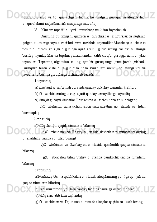 topshiriqni   aniq   va   to qrri   echgan,   faollik   ko rsatgan   guruqni   va   aloqida   faol 
o quvchilarni raqbatlantirish maqsadga muvofiq.	

             V.  "Kim tez topadi" o yini - musobaqa usulidan foydalanish.	

                            Darsning  bu qiziqarli  qismida  o quvchilar  o z  hotiralarida  saqlanib	
 
qolgan   bilimlarga   taÿnib   vazifani   ¸zma   ravishda   bajaradilar.Musobaqa   o tkazish	

uchun   o quvchilar   3   ¸ki   6   guruqga   ajratiladi.Bu   guruqlarning   qar   biri   o zlariga	
 
boshliq tayinlaydilar va topshiriq mazmunidan kelib chiqib, guruqga nom o ylab	

topadilar.   Topshiriq   olganidan   so ng,   qar   bir   guruq   unga   ¸zma   javob   ¸zishadi.	

Guruqdan   biron   kishi   o z   guruqiga   nega   aynan   shu   nomni   qo yishganini   va	
 
javoblarini boshqa guruqlarga tushintirib beradi.
             1-topshiriq. 
              a) mustaqil si¸sat þritish borasida qanday qukukiy zaminlar ÿratildiq
              b) O zbekistonning tashqi si¸sati qanday tamoyillarga taÿnadiq	

              v) dun¸dagi qaysi davlatlar Toshkentda o z elchihonalarini ochganq	

                          g)O zbekiston  nima  uchun  jaqon  qamjamiÿtiga  qo shilish  yo lidan	
  
bormoqdaq
            2-topshiriq.
             a)MDq faoliÿti qaqida nimalarni bilasizq
                          b)O zbekiston   va   Rossiÿ   o rtasida   davlatlararo   munosabatlarning	
 
o rnatilishi qaqida so zlab bering!	
 
                           v)O zbekiston  va Ozarbayjon o rtasida  qamkorlik qaqida nimalarni	
 
bilasizq
                            g)O zbekiston   bilan   Turkiÿ   o rtasida   qamkorlik   qaqida   nimalarni
 
bilasizq
             3-topshiriq.
              a)Markaziy Osi¸ respublikalari o rtasida aloqalarining yo lga qo yilishi	
  
qaqida nimalarni bilasizq
              b)Orol muammosi yo lida qanday tadbirlar amalga oshirilmoqdaq	

              v)MDq raisi etib kim saylandiq
              g) O zbekiston va Tojikiston o rtasida aloqalar qaqida so zlab bering!	
   