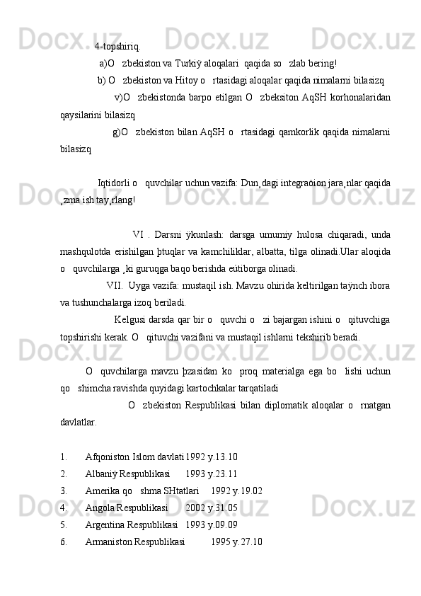               4-topshiriq.
                a)O zbekiston va Turkiÿ aloqalari  qaqida so zlab bering! 
               b) O zbekiston va Hitoy o rtasidagi aloqalar qaqida nimalarni bilasizq
 
                              v)O zbekistonda   barpo   etilgan   O zbeksiton   AqSH   korhonalaridan	
 
qaysilarini bilasizq
                               g)O zbekiston bilan AqSH o rtasidagi qamkorlik qaqida nimalarni
 
bilasizq
               
               Iqtidorli o quvchilar uchun vazifa: Dun¸dagi integraöion jara¸nlar qaqida	

¸zma ish tay¸rlang!
  
                                VI   .   Darsni   ÿkunlash:   darsga   umumiy   hulosa   chiqaradi,   unda
mashqulotda  erishilgan  þtuqlar   va kamchiliklar, albatta,  tilga  olinadi.Ular   aloqida
o quvchilarga ¸ki guruqga baqo berishda eútiborga olinadi.	

                 VII.  Uyga vazifa: mustaqil ish. Mavzu ohirida keltirilgan taÿnch ibora
va tushunchalarga izoq beriladi.
                                   Kelgusi darsda qar bir o quvchi o zi bajargan ishini o qituvchiga	
  
topshirishi kerak. O qituvchi vazifani va mustaqil ishlarni tekshirib beradi.	

O quvchilarga   mavzu   þzasidan   ko proq   materialga   ega   bo lishi   uchun	
  
qo shimcha ravishda quyidagi kartochkalar tarqatiladi	

                                O zbekiston   Respublikasi   bilan   diplomatik   aloqalar   o rnatgan	
 
davlatlar.
1. Afqoniston Islom davlati 1992 y.13.10
2.  Albaniÿ Respublikasi  1993 y.23.11
3. Amerika qo shma SHtatlari
 1992 y.19.02
4. Angola Respublikasi  2002 y.31.05
5.  Argentina Respublikasi  1993 y.09.09
6. Armaniston Respublikasi 1995 y.27.10 