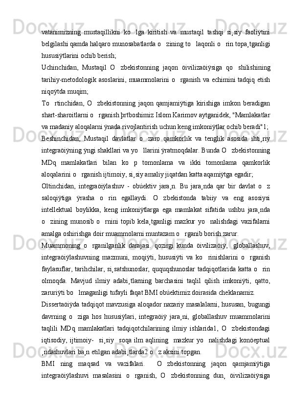 vatanimizning   mustaqillikni   ko lga   kiritish   va   mustaqil   tashqi   si¸siy   faoliÿtini
belgilashi qamda halqaro munosabatlarda o zining to laqonli o rin topa¸tganligi	
  
hususiÿtlarini ochib berish; 
Uchinchidan,   Mustaqil   O zbekistonning   jaqon   öivilizaöiÿsiga   qo shilishining	
 
tarihiy-metodologik asoslarini, muammolarini o rganish va echimini tadqiq etish	

niqoÿtda muqim; 
To rtinchidan,   O zbekistonning   jaqon   qamjamiÿtiga   kirishiga   imkon   beradigan	
 
shart-sharoitlarni o rganish þrtboshimiz Islom Karimov aytganidek, "Mamlakatlar	

va madaniy aloqalarni ÿnada rivojlantirish uchun keng imkoniÿtlar ochib beradi"1; 
Beshinchidan,   Mustaqil   davlatlar   o zaro   qamkorlik   va   tenglik   asosida   ihti¸riy	

integraöiÿning ÿngi shakllari va yo llarini ÿratmoqdalar. Bunda O zbekistonning
 
MDq   mamlakatlari   bilan   ko p   tomonlama   va   ikki   tomonlama   qamkorlik	

aloqalarini o rganish ijtimoiy, si¸siy amaliy jiqatdan katta aqamiÿtga egadir; 	

Oltinchidan,   integraöiÿlashuv   -   obúektiv   jara¸n.   Bu   jara¸nda   qar   bir   davlat   o z	

saloqiÿtiga   ÿrasha   o rin   egallaydi.   O zbekistonda   tabiiy   va   eng   asosiysi	
 
intellektual   boylikka,   keng   imkoniÿtlarga   ega   mamlakat   sifatida   ushbu   jara¸nda
o zining   munosib   o rnini   topib   kela¸tganligi   mazkur   yo nalishdagi   vazifalarni	
  
amalga oshirishga doir muammolarni muntazam o rganib borish zarur. 	

Muammoning   o rganilganlik   darajasi.   qozirgi   kunda   öivilizaöiÿ,     globallashuv,	

integraöiÿlashuvning   mazmuni,   moqiÿti,   hususiÿti   va   ko rinishlarini   o rganish	
 
faylasuflar, tarihchilar, si¸satshunoslar, ququqshunoslar  tadqiqotlarida katta o rin	

olmoqda.   Mavjud   ilmiy   adabi¸tlarning   barchasini   taqlil   qilish   imkoniÿti,   qatto,
zaruriÿti bo lmaganligi tufayli faqat BMI obúektimiz doirasida cheklanamiz.  	

Dissertaöiÿda tadqiqot mavzusiga aloqador nazariy masalalarni, hususan, bugungi
davrning   o ziga   hos   hususiÿlari,   integraöiÿ   jara¸ni,   globallashuv   muammolarini

taqlili   MDq   mamlakatlari   tadqiqotchilarining   ilmiy   ishlarida1,   O zbekistondagi	

iqtisodiy,   ijtimoiy-     si¸siy     soqa   ilm   aqlining     mazkur   yo nalishdagi   konöeptual	

¸ndashuvlari ba¸n etilgan adabi¸tlarda2 o z aksini topgan. 	

BMI   ning   maqsad   va   vazifalari.     O zbekistonning   jaqon   qamjamiÿtiga	

integraöiÿlashuvi   masalasini   o rganish,   O zbekistonning   dun¸   öivilizaöiÿsiga	
  