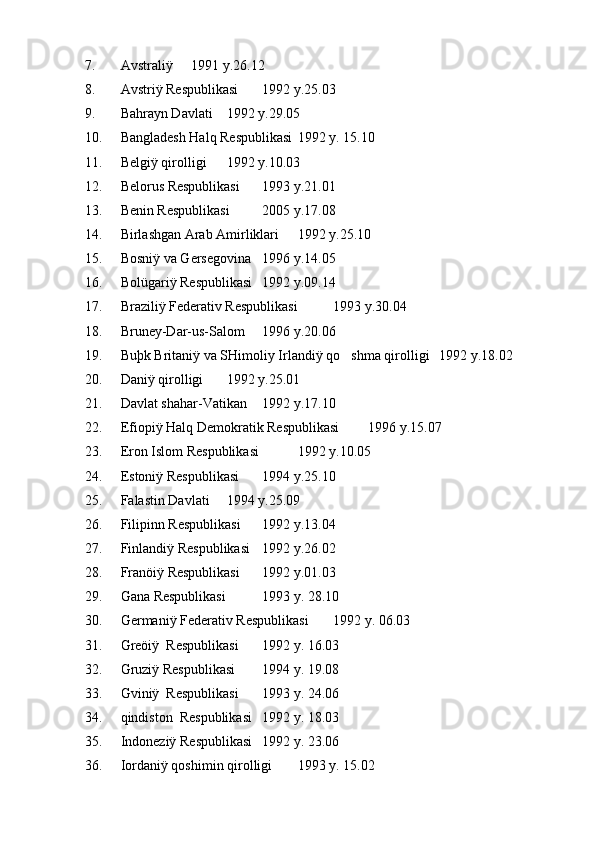 7. Avstraliÿ  1991 y.26.12
8. Avstriÿ Respublikasi  1992 y.25.03
9. Bahrayn Davlati  1992 y.29.05
10. Bangladesh Halq Respublikasi 1992 y. 15.10
11. Belgiÿ qirolligi  1992 y.10.03
12. Belorus Respublikasi  1993 y.21.01
13. Benin Respublikasi  2005 y.17.08
14. Birlashgan Arab Amirliklari 1992 y.25.10
15. Bosniÿ va Gersegovina   1996 y.14.05
16. Bolügariÿ Respublikasi  1992 y.09.14
17. Braziliÿ Federativ Respublikasi  1993 y.30.04
18. Bruney-Dar-us-Salom  1996 y.20.06
19. Buþk Britaniÿ va SHimoliy Irlandiÿ qo shma qirolligi 1992 y.18.02
20. Daniÿ qirolligi  1992 y.25.01
21. Davlat shahar-Vatikan 1992 y.17.10
22. Efiopiÿ Halq Demokratik Respublikasi  1996 y.15.07
23. Eron Islom Respublikasi  1992 y.10.05
24. Estoniÿ Respublikasi  1994 y.25.10
25.  Falastin Davlati 1994 y.25.09
26. Filipinn Respublikasi 1992 y.13.04 
27. Finlandiÿ Respublikasi 1992 y.26.02
28. Franöiÿ Respublikasi 1992 y.01.03
29. Gana Respublikasi  1993 y. 28.10
30. Germaniÿ Federativ Respublikasi  1992 y. 06.03
31. Greöiÿ  Respublikasi  1992 y. 16.03
32. Gruziÿ Respublikasi  1994 y. 19.08 
33. Gviniÿ  Respublikasi  1993 y. 24.06
34. qindiston  Respublikasi  1992 y. 18.03
35. Indoneziÿ Respublikasi  1992 y. 23.06
36. Iordaniÿ qoshimin qirolligi  1993 y. 15.02 
