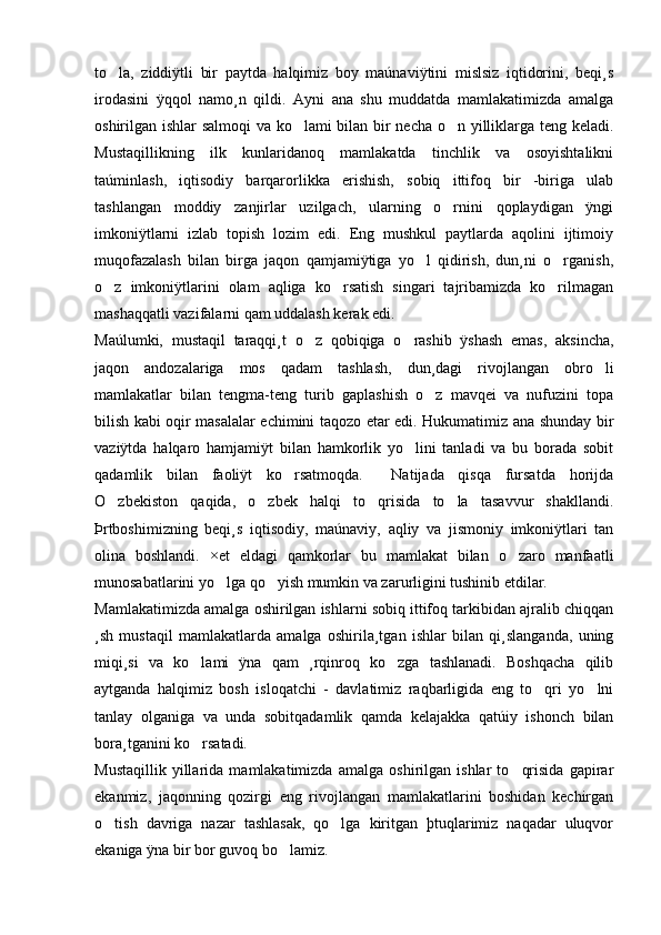 to la,   ziddiÿtli   bir   paytda   halqimiz   boy   maúnaviÿtini   mislsiz   iqtidorini,   beqi¸s
irodasini   ÿqqol   namo¸n   qildi.   Ayni   ana   shu   muddatda   mamlakatimizda   amalga
oshirilgan ishlar salmoqi va ko lami bilan bir necha o n yilliklarga teng keladi.	
 
Mustaqillikning   ilk   kunlaridanoq   mamlakatda   tinchlik   va   osoyishtalikni
taúminlash,   iqtisodiy   barqarorlikka   erishish,   sobiq   ittifoq   bir   -biriga   ulab
tashlangan   moddiy   zanjirlar   uzilgach,   ularning   o rnini   qoplaydigan   ÿngi	

imkoniÿtlarni   izlab   topish   lozim   edi.   Eng   mushkul   paytlarda   aqolini   ijtimoiy
muqofazalash   bilan   birga   jaqon   qamjamiÿtiga   yo l   qidirish,   dun¸ni   o rganish,	
 
o z   imkoniÿtlarini   olam   aqliga   ko rsatish   singari   tajribamizda   ko rilmagan	
  
mashaqqatli vazifalarni qam uddalash kerak edi. 
Maúlumki,   mustaqil   taraqqi¸t   o z   qobiqiga   o rashib   ÿshash   emas,   aksincha,	
 
jaqon   andozalariga   mos   qadam   tashlash,   dun¸dagi   rivojlangan   obro li	

mamlakatlar   bilan   tengma-teng   turib   gaplashish   o z   mavqei   va   nufuzini   topa	

bilish kabi oqir masalalar echimini taqozo etar edi. Hukumatimiz ana shunday bir
vaziÿtda   halqaro   hamjamiÿt   bilan   hamkorlik   yo lini   tanladi   va   bu   borada   sobit	

qadamlik   bilan   faoliÿt   ko rsatmoqda.     Natijada   qisqa   fursatda   horijda	

O zbekiston   qaqida,   o zbek   halqi   to qrisida   to la   tasavvur   shakllandi.	
   
Þrtboshimizning   beqi¸s   iqtisodiy,   maúnaviy,   aqliy   va   jismoniy   imkoniÿtlari   tan
olina   boshlandi.   ×et   eldagi   qamkorlar   bu   mamlakat   bilan   o zaro   manfaatli	

munosabatlarini yo lga qo yish mumkin va zarurligini tushinib etdilar.	
 
Mamlakatimizda amalga oshirilgan ishlarni sobiq ittifoq tarkibidan ajralib chiqqan
¸sh   mustaqil   mamlakatlarda   amalga   oshirila¸tgan   ishlar   bilan   qi¸slanganda,   uning
miqi¸si   va   ko lami   ÿna   qam   ¸rqinroq   ko zga   tashlanadi.   Boshqacha   qilib	
 
aytganda   halqimiz   bosh   isloqatchi   -   davlatimiz   raqbarligida   eng   to qri   yo lni	
 
tanlay   olganiga   va   unda   sobitqadamlik   qamda   kelajakka   qatúiy   ishonch   bilan
bora¸tganini ko rsatadi.	

Mustaqillik   yillarida   mamlakatimizda   amalga   oshirilgan   ishlar   to qrisida   gapirar	

ekanmiz,   jaqonning   qozirgi   eng   rivojlangan   mamlakatlarini   boshidan   kechirgan
o tish   davriga   nazar   tashlasak,   qo lga   kiritgan   þtuqlarimiz   naqadar   uluqvor	
 
ekaniga ÿna bir bor guvoq bo lamiz.	
 