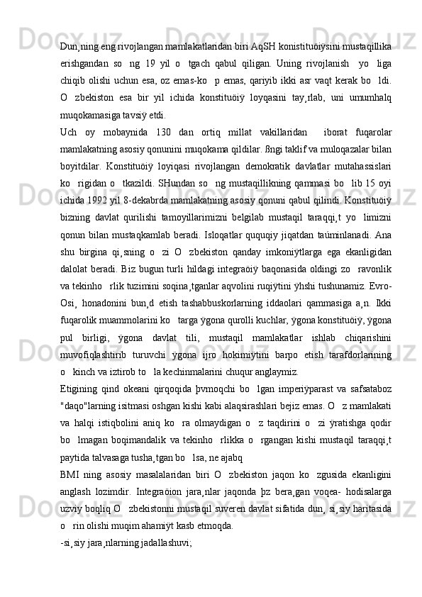 Dun¸ning eng rivojlangan mamlakatlaridan biri AqSH konistituöiÿsini mustaqillika
erishgandan   so ng   19   yil   o tgach   qabul   qiligan.   Uning   rivojlanish     yo liga  
chiqib olishi  uchun esa, oz emas-ko p emas, qariyib ikki asr  vaqt  kerak bo ldi.	
 
O zbekiston   esa   bir   yil   ichida   konstituöiÿ   loyqasini   tay¸rlab,   uni   umumhalq	

muqokamasiga tavsiÿ etdi.
Uch   oy   mobaynida   130   dan   ortiq   millat   vakillaridan     iborat   fuqarolar
mamlakatning asosiy qonunini muqokama qildilar. ßngi taklif va muloqazalar bilan
boyitdilar.   Konstituöiÿ   loyiqasi   rivojlangan   demokratik   davlatlar   mutahassislari
ko rigidan o tkazildi. SHundan so ng mustaqillikning qammasi  bo lib 15 oyi
   
ichida 1992 yil 8-dekabrda mamlakatning asosiy qonuni qabul qilindi. Konstituöiÿ
bizning   davlat   qurilishi   tamoyillarimizni   belgilab   mustaqil   taraqqi¸t   yo limizni	

qonun   bilan   mustaqkamlab   beradi.   Isloqatlar   ququqiy   jiqatdan   taúminlanadi.   Ana
shu   birgina   qi¸sning   o zi   O zbekiston   qanday   imkoniÿtlarga   ega   ekanligidan	
 
dalolat beradi. Biz bugun turli hildagi integraöiÿ baqonasida oldingi zo ravonlik	

va tekinho rlik tuzimini soqina¸tganlar aqvolini ruqiÿtini ÿhshi tushunamiz. Evro-	

Osi¸   honadonini   bun¸d   etish   tashabbuskorlarning   iddaolari   qammasiga   a¸n.   Ikki
fuqarolik muammolarini ko targa ÿgona qurolli kuchlar, ÿgona konstituöiÿ, ÿgona	

pul   birligi,   ÿgona   davlat   tili,   mustaqil   mamlakatlar   ishlab   chiqarishini
muvofiqlashtirib   turuvchi   ÿgona   ijro   hokimiÿtini   barpo   etish   tarafdorlarining
o kinch va iztirob to la kechinmalarini chuqur anglaymiz.	
 
Etigining   qind   okeani   qirqoqida   þvmoqchi   bo lgan   imperiÿparast   va   safsataboz	

"daqo"larning isitmasi oshgan kishi kabi alaqsirashlari bejiz emas. O z mamlakati	

va   halqi   istiqbolini   aniq   ko ra   olmaydigan   o z   taqdirini   o zi   ÿratishga   qodir	
  
bo lmagan   boqimandalik   va   tekinho rlikka   o rgangan   kishi   mustaqil   taraqqi¸t	
  
paytida talvasaga tusha¸tgan bo lsa, ne ajabq 	

BMI   ning   asosiy   masalalaridan   biri   O zbekiston   jaqon   ko zgusida   ekanligini	
 
anglash   lozimdir.   Integraöion   jara¸nlar   jaqonda   þz   bera¸gan   voqea-   hodisalarga
uzviy boqliq O zbekistonni mustaqil suveren davlat sifatida dun¸ si¸siy haritasida	

o rin olishi muqim ahamiÿt kasb etmoqda.	

-si¸siy jara¸nlarning jadallashuvi; 