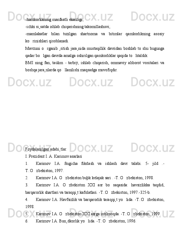 -hamkorlikning manfaatli ekanligi;
-ichki si¸satda ishlab chiqarishning takomillashuvi;
-mamlakatlar   bilan   tuzilgan   shartnoma   va   bitimlar   qamkorlikning   asosiy
ko rinishlari qisoblanadi.
Mavzuni   o rganib   ¸ritish   jara¸nida   mustaqillik   davridan   boshlab   to   shu   bugunga	

qadar bo lgan davrda amalga oshirilgan qamkorliklar qaqida to htaldik.	
 
BMI   ning   fan,   taúlim   -   tarbiÿ,   ishlab   chiqarish,   ommaviy   ahborot   vositalari   va
boshqa jara¸nlarda qo llanilishi maqsadga muvofiqdir.	

Foydalanilgan adabi¸tlar.
I. Prezident I. A. Karimov asarlari
1. Karimov   I.A.   ßngicha   fikrlash   va   ishlash   davr   talabi.   5-   jild   .-
T.:O zbekiston, 1997.	

2. Karimov I.A. O zbekiston buþk kelajak sari . -T.:O zbekiston, 1998.	
 
3. Karimov   I.A.   O zbekiston   XXI   asr   bo saqasida:   havsizlikka   taqdid,	
 
barqarorlik shartlari va taraqqi¸t kafolatlari. -T.:O zbekiston, 1997.-325-b.	

4. Karimov I.A. Havfsizlik va barqarorlik taraqqi¸t yo lida. -T.:O zbekiston,	
 
1998.
5. Karimov I.A. O zbekiston XXI asrga intilmoqda. -T.:O zbekiston, 1999.	
 
6. Karimov I.A. Bun¸dkorlik yo lida. -T.:O zbekiston, 1996.	
  