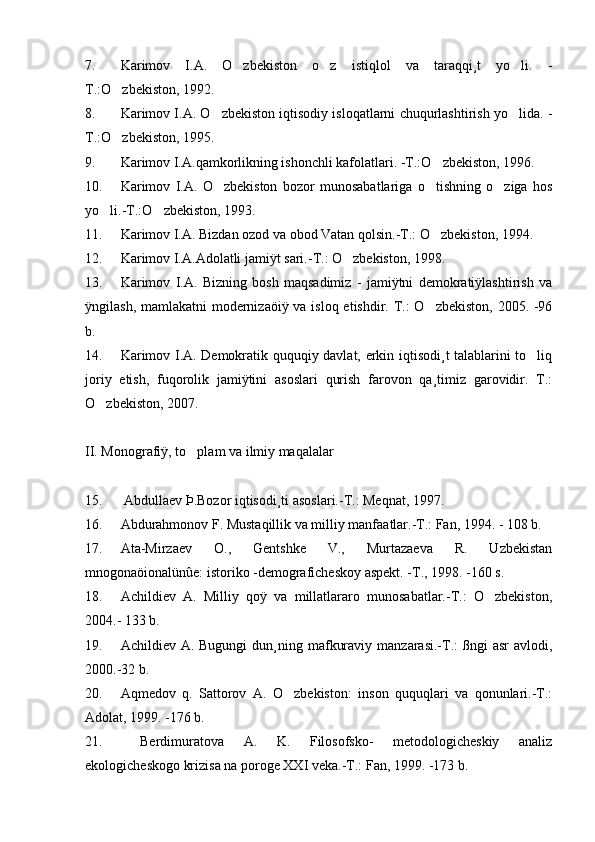 7. Karimov   I.A.   O zbekiston   o z   istiqlol   va   taraqqi¸t   yo li.   -  
T.:O zbekiston, 1992.	

8. Karimov I.A. O zbekiston iqtisodiy isloqatlarni chuqurlashtirish yo lida. -	
 
T.:O zbekiston, 1995.	

9. Karimov I.A.qamkorlikning ishonchli kafolatlari. -T.:O zbekiston, 1996.	

10. Karimov   I.A.   O zbekiston   bozor   munosabatlariga   o tishning   o ziga   hos	
  
yo li.-T.:O zbekiston, 1993.	
 
11. Karimov I.A. Bizdan ozod va obod Vatan qolsin.-T.: O zbekiston, 1994.	

12. Karimov I.A.Adolatli jamiÿt sari.-T.: O zbekiston, 1998. 	

13. Karimov   I.A.   Bizning   bosh   maqsadimiz   -   jamiÿtni   demokratiÿlashtirish   va
ÿngilash, mamlakatni  modernizaöiÿ va isloq etishdir. T.:  O zbekiston, 2005. -96	

b.
14. Karimov I.A. Demokratik ququqiy davlat, erkin iqtisodi¸t talablarini to liq	

joriy   etish,   fuqorolik   jamiÿtini   asoslari   qurish   farovon   qa¸timiz   garovidir.   T.:
O zbekiston, 2007. 	

II. Monografiÿ, to plam va ilmiy maqalalar	

15.  Abdullaev Þ.Bozor iqtisodi¸ti asoslari.-T.: Meqnat, 1997. 
16. Abdurahmonov F. Mustaqillik va milliy manfaatlar.-T.: Fan, 1994. - 108 b.
17. Ata-Mirzaev   O.,   Gentshke   V.,   Murtazaeva   R.   Uzbekistan
mnogonaöionalünûe: istoriko -demograficheskoy aspekt. -T., 1998. -160 s.
18. Achildiev   A.   Milliy   qoÿ   va   millatlararo   munosabatlar.-T.:   O zbekiston,	

2004.- 133 b.
19. Achildiev A.  Bugungi   dun¸ning  mafkuraviy  manzarasi.-T.:   ßngi  asr   avlodi,
2000.-32 b.
20. Aqmedov   q.   Sattorov   A.   O zbekiston:   inson   ququqlari   va   qonunlari.-T.:	

Adolat, 1999. -176 b.
21.   Berdimuratova   A.   K.   Filosofsko-   metodologicheskiy   analiz
ekologicheskogo krizisa na poroge XXI veka.-T.: Fan, 1999. -173 b. 