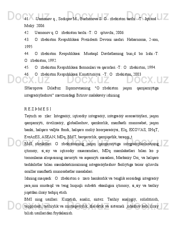 41.   Usmonov q., Sodiqov M., Burhonova S. O zbekiston tarihi. -T.: Iqtisod -
Moliÿ. 2006.  
42. Usmonov q. O zbekiston tarihi.-T.: O qituvchi, 2006.	
 
43. O zbekiston   Respublikasi   Prezidenti   Devoni   nashri.   Habarnoma,   2-son,	

1995
44. O zbekiston   Respublikasi:   Mustaqil   Davlatlarning   bun¸d   bo lishi.-T:
 
O zbekiston, 1992.	

45. O zbekiston Respublikasi farmonlari va qarorlari.-T.: O zbekiston, 1994.	
 
46. O zbekiston Respublikasi Konstituöiÿsi. -T.: O zbekiston, 2003
 
SHaropova   Dilafruz   Ilqomovnaning   "O zbekiston   jaqon   qamjamiÿtiga	

integraöiÿlashuvi" mavzusidagi Bitiruv malakaviy ishining
R E Z Þ M E S I 
Taÿnch   so zlar:   Integraöiÿ,   iqtisodiy   integraöiÿ,   integraöiÿ   assosatöiÿlari,   jaqon	

qamjamiÿti,   öivilizaöiÿ,   globallashuv,   qamkorlik,   manfaatli   munosabat,   jaqon
banki,   halqaro   valþta   fondi,   halqaro   moliÿ   koorparaöiÿsi,   EIq,   EKOVAS,   SHqT,
EvrAzES, ASEAN, MDq, BMT, barqarorlik, qamjiqatlik, taraqqi¸t. 
BMI   obeúktlari:   O zbekistonning   jaqon   qamjamiÿtiga   integraöiÿlashuvining	

ijtimoiy,   si¸siy   va   iqtisodiy   muammolari,   MDq   mamlakatlari   bilan   ko p	

tomonlama   aloqasining   zaruriÿti   va   aqamiÿti   masalasi,   Markaziy   Osi¸   va   halqaro
tashkilotlar   bilan   mamlakatizimizning   integraöiÿlashuv   faoliÿtiga   taúsir   qiluvchi
omillar manfaatli munosabatlar masalalari. 
Ishning maqsadi:   O zbekiston o zaro hamkorlik va tenglik asosidagi integraöiÿ	
 
jara¸nini   mustaqil   va   teng   huquqli   subekti   ekanligini   ijtimoiy,   si¸siy   va   tarihiy
jiqatdan ilmiy tadqiq etish. 
BMI   ning   usullari:   Kuzatish,   analiz,   sintez.   Tarihiy   analogiÿ,   solishtirish,
taqqoslash, tarihiylik va mintaqaviylik, dialektik va sistemali  ¸ndashuv kabi ilmiy
bilish usullaridan foydalanish. 
