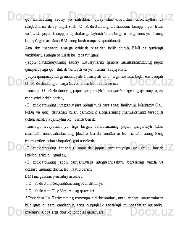 qo shilishining   asosiy   yo nalishlari,   qulay   shart-sharoitlari,   imkoniÿtlari   va 
istiqbollarini   ilmiy   taqlil   etish,   O zbekistonning   öivilizaöion   taraqqi¸t   yo lidan	
 
va  bunda  jaqon  taraqqi¸ti  tajribalariga  taÿnish  bilan  birga  o ziga  mos   yo lining	
 
to qriligini asoslash BMI ning bosh maqsadi qisoblanadi. 	

Ana   shu   maqsadni   amalga   oshirish   rejasidan   kelib   chiqib,   BMI   da   quyidagi
vazifalarni amalga oshirish ko zda tutilgan: 	

-jaqon   öivilizaöiÿsining   asosiy   hususiÿtlarini   qamda   mamlakatimizning   jaqon
qamjamiÿtiga qo shilish tamoyili va yo llarini tadqiq etish; 	
 
-jaqon qamjamiÿtidagi umumiylik, hususiylik va o ziga hoslikni taqlil etish orqali	

O zbekistonning o ziga hos o rnini ko rsatib berish; 	
   
-mustaqil O zbekistonning jaqon qamjamiÿti bilan qamkorligining ijtimoiy-si¸siy	

moqiÿtini ochib berish; 
-O zbekistonning integraöiÿ jara¸nidagi turli darajadagi faoliÿtini, Markaziy Osi¸,	

MDq   va   qorij   davlatlari   bilan   qamkorlik   aloqalarining   mamlakatimiz   taraqqi¸ti
uchun amaliy aqamiÿtini ko rsatib berish; 	

-mustaqil   rivojlanish   yo liga   kirgan   vatanimizning   jaqon   qamjamiÿti   bilan

manfaatli   munosabatlarining   þksalib   borishi   omillarini   ko rsatish,   uning   keng	

imkoniÿtlari bilan aloqadorligini asoslash; 
-O zbekistonning   iqtisodi¸t   soqasida   jaqon   qamjamiÿtiga   qo shilib   borish	
 
istiqbollarini o rganish; 	

-O zbekistonning   jaqon   qamjamiÿtiga   integraöiÿlashuvi   borasidagi   vazifa   va	

dolzarb muammolarini ko rsatib berish.	

BMI ning nazariy-uslubiy asoslari. 
1.O zbekiston Respublikasining Konstituöiÿsi;  	

2.O zbekiston Oliy Majlisining qarorlari;

3.Prezident I.A.Karimovning mavzuga oid farmonlari, nutq, suqbat, maúruzalarda
bildirgan   o zaro   qamkorlik,   teng   ququqlilik   asosidagi   munosabatlar   iqtisodiy,	

madaniy  aloqalarga doir konöepöial qarashlari;  