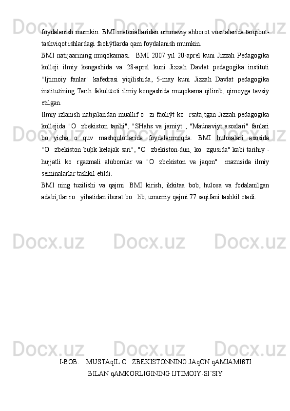 foydalanish mumkin. BMI materiallaridan ommaviy ahborot vositalarida tarqibot-
tashviqot ishlardagi faoliÿtlarda qam foydalanish mumkin. 
BMI   natijaarining   muqokamasi.     BMI   2007   yil   20-aprel   kuni   Jizzah   Pedagogika
kolleji   ilmiy   kengashida   va   28-aprel   kuni   Jizzah   Davlat   pedagogika   instituti
"Ijtimoiy   fanlar"   kafedrasi   yiqilishida,   5-may   kuni   Jizzah   Davlat   pedagogika
institutining Tarih fakulüteti  ilmiy kengashida  muqokama qilinib, qimoÿga tavsiÿ
etilgan. 
Ilmiy izlanish natijalaridan muallif o zi  faoliÿt ko rsata¸tgan Jizzah pedagogika 
kollejida   "O zbekiston   tarihi",   "SHahs   va   jamiÿt",   "Maúnaviÿt   asoslari"   fanlari	

bo yicha   o quv   mashqulotlarida   foydalanmoqda.   BMI   hulosalari   asosida	
 
"O zbekiston  buþk kelajak sari", "O zbekiston-dun¸  ko zgusida"  kabi  tarihiy -
  
hujjatli   ko rgazmali   alübomlar   va   "O zbekiston   va   jaqon"     mazusida   ilmiy	
 
seminalarlar tashkil etildi. 
BMI   ning   tuzilishi   va   qajmi.   BMI   kirish,   ikkitaa   bob,   hulosa   va   fodalanilgan
adabi¸tlar ro yihatidan iborat bo lib, umumiy qajmi 77 saqifani tashkil etadi. 
 
I-BOB.    MUSTAqIL O ZBEKISTONNING JAqON qAMJAMIßTI	

BILAN qAMKORLIGINING IJTIMOIY-SI¨SIY 