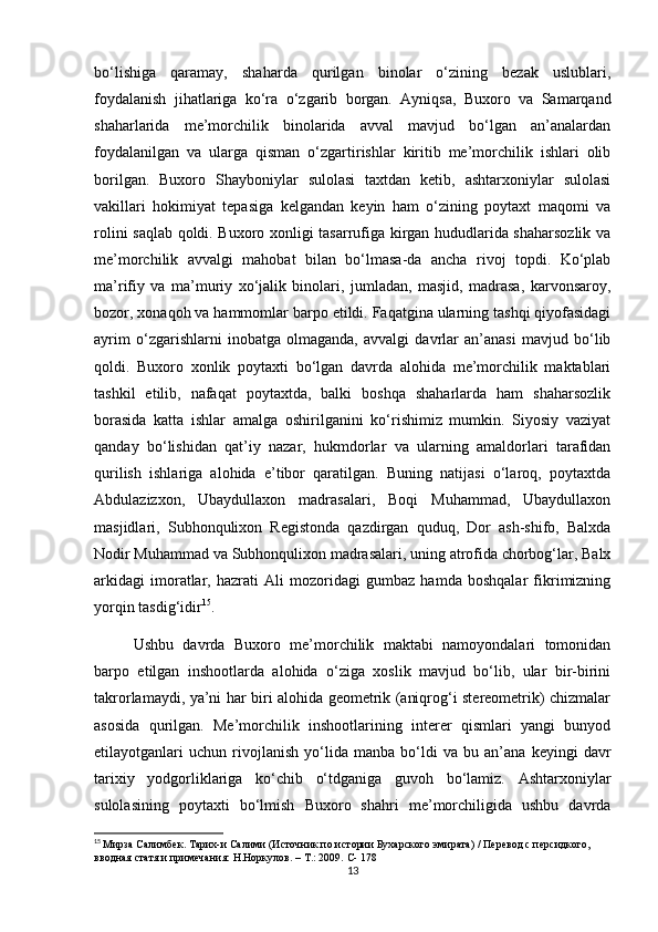 bo‘lishiga   qaramay,   shaharda   qurilgan   binolar   o‘zining   bezak   uslublari,
foydalanish   jihatlariga   ko‘ra   o‘zgarib   borgan.   Ayniqsa,   Buxoro   va   Samarqand
shaharlarida   me’morchilik   binolarida   avval   mavjud   bo‘lgan   an’analardan
foydalanilgan   va   ularga   qisman   o‘zgartirishlar   kiritib   me’morchilik   ishlari   olib
borilgan.   Buxoro   Shayboniylar   sulolasi   taxtdan   ketib,   ashtarxoniylar   sulolasi
vakillari   hokimiyat   tepasiga   kelgandan   keyin   ham   o‘zining   poytaxt   maqomi   va
rolini saqlab qoldi. Buxoro xonligi tasarrufiga kirgan hududlarida shaharsozlik va
me’morchilik   avvalgi   mahobat   bilan   bo‘lmasa-da   ancha   rivoj   topdi.   Ko‘plab
ma’rifiy   va   ma’muriy   xo‘jalik   binolari,   jumladan,   masjid,   madrasa,   karvonsaroy,
bozor, xonaqoh va hammomlar barpo etildi. Faqatgina ularning tashqi qiyofasidagi
ayrim   o‘zgarishlarni   inobatga   olmaganda,   avvalgi   davrlar   an’anasi   mavjud   bo‘lib
qoldi.   Buxoro   xonlik   poytaxti   bo‘lgan   davrda   alohida   me’morchilik   maktablari
tashkil   etilib,   nafaqat   poytaxtda,   balki   boshqa   shaharlarda   ham   shaharsozlik
borasida   katta   ishlar   amalga   oshirilganini   ko‘rishimiz   mumkin.   Siyosiy   vaziyat
qanday   bo‘lishidan   qat’iy   nazar,   hukmdorlar   va   ularning   amaldorlari   tarafidan
qurilish   ishlariga   alohida   e’tibor   qaratilgan.   Buning   natijasi   o‘laroq,   poytaxtda
Abdulazizxon,   Ubaydullaxon   madrasalari,   Boqi   Muhammad,   Ubaydullaxon
masjidlari,   Subhonqulixon   Registonda   qazdirgan   quduq,   Dor   ash-shifo,   Balxda
Nodir Muhammad va Subhonqulixon madrasalari, uning atrofida chorbog‘lar, Balx
arkidagi   imoratlar,   hazrati   Ali   mozoridagi   gumbaz   hamda   boshqalar   fikrimizning
yorqin tasdig‘idir 15
. 
Ushbu   davrda   Buxoro   me’morchilik   maktabi   namoyondalari   tomonidan
barpo   etilgan   inshootlarda   alohida   o‘ziga   xoslik   mavjud   bo‘lib,   ular   bir-birini
takrorlamaydi, ya’ni har biri alohida geometrik (aniqrog‘i stereometrik) chizmalar
asosida   qurilgan.   Me’morchilik   inshootlarining   interer   qismlari   yangi   bunyod
etilayotganlari   uchun   rivojlanish   yo‘lida   manba   bo‘ldi   va   bu   an’ana   keyingi   davr
tarixiy   yodgorliklariga   ko‘chib   o‘tdganiga   guvoh   bo‘lamiz.   Ashtarxoniylar
sulolasining   poytaxti   bo‘lmish   Buxoro   shahri   me’morchiligida   ushbu   davrda
15
  Мирза Салимбек. Тарих-и Салими (Источник по истории Бухарского эмирата) / Перевод с персидкого, 
вводная статя и примечания: Н.Норкулов. – Т.: 2009.  C- 178
13 