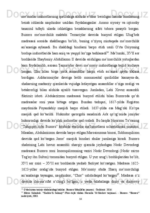 me’morlar inshootlarning qurilishiga alohida e’tibor berishgan hamda binolarning
bezak   ishlarida   naqshinkor   usuldan   foydalanganlar.   Ammo   siyosiy   va   iqtisodiy
tanazzul   tufayli   ularda   ishlatilgan   bezaklarning   sifati   tobora   pasayib   borgan.
Buxoro   me’morchilik   maktabi   Temuriylar   davrida   bunyod   etilgan   Ulug‘bek
madrasasi   asosida   shakllangan   bo‘lib,   buning   o‘ziyoq   mintaqada   me’morchilik
an’anasiga   aylanadi.   Bu   shakldagi   binolarni   barpo   etish   usuli   O‘rta   Osiyoning
boshqa inshootlarida ham aniq va yaqqol ko‘zga tashlanadi 16
. Ma’lumki, XVII asr
boshlarida Shayboniy Abdullaxon II davrida erishilgan me’morchilik yutuqlardan
kam foydalanilib, asosan Temuriylar davri me’moriy inshootlariga taqlid kuchaya
borgan.   Shu   bilan   birga   yirik   ansambllar   barpo   etish   an’anasi   qayta   tiklana
bordigan.   Ashtarxoniylar   davriga   kelib   monumental   qurilishlar   kamaysa-da,
shaharning   markaziy   qismlarida   vujudga   kelayotgan   ansambllar   o‘ziga   xosligi   va
betakrorligi   bilan   alohida   ajralib   turavergan.   Jumladan,   Labi   Xovuz   ansambli
fikrimiz   isboti.   Abdulazizxon   madrasasi   bunyod   etilishi   bilan   Buxoroda   qo‘sh
madrasalar   soni   yana   bittaga   ortgan.   Bundan   tashqari,   1617-yilda   Registon
maydonida   Poyandabiy   masjidi   barpo   etiladi.   1637-yilda   esa   Mag‘oki   Ko‘rpa
masjidi   qad   ko‘tarildi.   Hukmdor   qarorgohi   sanalmish   Ark   qo‘rg‘onida   joniylar
hukmronligi davrida ko‘plab inshootlar qad rosladi. Bu haqda Nosirxon To‘raning
“Tahqiqoti Arki Buxoro” kitobida etarlicha ma’lumotlarni uchratishimiz mumkin.
Masalan, Abdulazizxon davrida barpo etilgan Marosimxona binosi, Subhonqulixon
davrida   qad   ko‘targan   Jome’   masjidi   binolari   shular   jumlasiga   kiradi.   Buxoro
shahrining   Labi   hovuz   ansambli   sharqiy   qismida   joylashgan   Nodir   Devonbegi
madrasasi   Buxoro   xoni   Imomqulixonning   vaziri   Nodir   Devonbegi   (Nodir   mirzo
Tog‘ay ibn Sulton) tomonidan bunyod etilgan. U yuz urug‘i boshliqlaridan bo‘lib,
XVI   asr   oxiri   –   XVII   asr   boshlarida   yashab   faoliyat   ko‘rsatgan.   Madrasa   1622-
1623-yillar   oralig‘ida   bunyod   etilgan.   Me’moriy   obida   Sharq   me’morchiligi
an’analariga   tayangan,   naqshinkor,   “Chor”   uslubidaqad   ko‘targan 17
.   Madrasa   o‘z
davrida   ilm-ma’rifat   o‘chog‘i   bo‘lgan,   u   yerda   talabalarga   diniy   va   dunyoviy
16
 O‘zbekiston tarixiy obidalaridagi bitiklar. Buxoro/ Mualliflar jamoasi. -Toshkent: 2016. 
17
  Mirzo   Salimbek.   “Kashko‘li   Salimiy”   /Fors–tojik   tilidan   Narzulla   Yo‘ldoshev   tarjimasi.   -   Buxoro:   “Buxoro”
nashriyoti, 2003.
14 