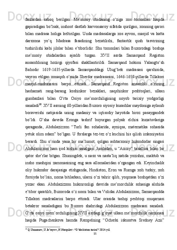 fanlardan   saboq   berilgan.   Me’moriy   obidaning   o‘ziga   xos   tomonlari   haqida
gapiradigan bo‘lsak, inshoot dastlab karvonsaroy sifatida qurilgan, xonning qarori
bilan   madrasa   holiga   keltirilgan.   Unda   madrasalarga   xos   ayvon,   masjid   va   katta
darsxona   yo‘q.   Madrasa   fasadining   bezatilishi,   fantastik   qush   tasvirining
tushirilishi   kabi   jilolar   bilan   e’tiborlidir.   Shu   tomonlari   bilan   Buxorodagi   boshqa
me’moriy   obidalardan   ajralib   turgan.   XVII   asrda   Samarqand   Registon
ansamblining   hozirgi   qiyofasi   shakllantirildi.   Samarqand   hokimi   Yalangto‘sh
Bahodir   1619-1635-yillarda   Samarqanddagi   Ulug‘bek   madrasasi   qarshisida,
vayron etilgan xonaqoh o‘rnida Sherdor madrasasini, 1646-1659-yillarda Tillakori
masjid-madrasasini   barpo   ettiradi.   Samarqand   Registon   ansambli   o‘zining
hashamati   rang-barang   koshinkor   bezaklari,   naqshinkor   peshtoqlari,   ulkan
gumbazlari   bilan   O‘rta   Osiyo   me’morchiligining   noyob   tarixiy   yodgorligi
sanaladi 18
. XVII asrning 60-yillaridan Buxoro siyosiy kurashlar maydoniga aylanib
boraverishi   natijasida   uning   madaniy   va   iqtisodiy   hayotida   biroz   pasaygandek
bo‘ldi.   O‘sha   davrda   Eronga   tashrif   buyurgan   polyak   elchisi   kuzatuvlariga
qaraganda,   Abdulazizxon   “Turli   fan   sohalarida,   ayniqsa,   matematika   sohasida
yetuk olim odam” bo‘lgan. U forslarga tez-tez o‘z kuchini his qilish imkoniyatini
berardi.   Shu   o‘rinda   yana   bir   ma’lumot,   qolgan   ashtarxoniy   hukmdorlar   singari
Abdulazizxon ham  ijod kishisi  sanalgan.  Jumladan, u “Aziziy”  taxallusi  bilan  bir
qator  she’rlar bitgan. Shuningdek, u nasx va nasta’liq xatida yozishni, maktub va
insho   mashqini   zamonasining   eng   sara   allomalaridan   o‘rgangan   edi.   Keyinchalik
oliy   hukmdor   darajasiga   etishganda,   Hindiston,   Eron   va   Rumga   xoh   turkiy,   xoh
forsiyda bo‘lsin, noma bitilarkan, ularni o‘zi tahrir qilib, yoqmasa boshqatdan o‘zi
yozar   ekan.   Abdulazizxon   hukmronligi   davrida   me’morchilik   sohasiga   alohida
e’tibor qaratilib, Buxoroda o‘z nomi bilan va Volidai Abdulazizxon, Samarqandda
Tillakori   madrsalarini   barpo   ettiradi.   Ular   orasida   tashqi   peshtoqi   muqarnasi
betakror   sanaladigani   bu   Buxoro   shahridagi   Abdulazizxon   madrasasi   sanaladi.
O‘rta osiyo mem’orchiligining XVII asrdagi g‘oyat ulkan me’morchilik namunasi
haqida   Pugachenkova   hamda   Rempelning   “Ocherki   iskusstva   Sredney   Azii”
18
  Q.Usmonov, U.Jo’rayev, N.Norqulov -“O’zbekiston tarixi”-2014-yil.
15 