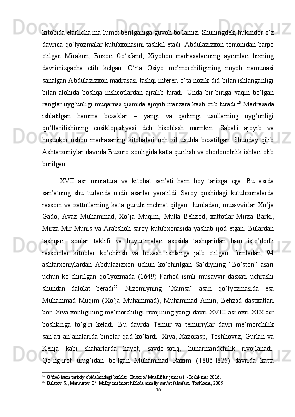 kitobida etarlicha ma’lumot berilganiga guvoh bo‘lamiz. Shuningdek, hukmdor o‘z
davrida qo‘lyozmalar kutubxonasini tashkil etadi. Abdulazizxon tomonidan barpo
etilgan   Mirakon,   Bozori   Go‘sfand,   Xiyobon   madrasalarining   ayrimlari   bizning
davrimizgacha   etib   kelgan.   O‘rta   Osiyo   me’morchiligining   noyob   namunasi
sanalgan Abdulazizxon madrasasi tashqi intereri o‘ta nozik did bilan ishlanganligi
bilan   alohida   boshqa   inshootlardan   ajralib   turadi.   Unda   bir-biriga   yaqin   bo‘lgan
ranglar uyg‘unligi muqarnas qismida ajoyib manzara kasb etib turadi. 19
 Madrasada
ishlatilgan   hamma   bezaklar   –   yangi   va   qadimgi   usullarning   uyg‘unligi
qo‘llanilishining   ensiklopediyasi   deb   hisoblash   mumkin.   Sababi   ajoyib   va
husunkor   ushbu   madrasaning   kitobalari   uch   xil   usulda   bezatilgan.   Shunday   qilib
Ashtarxoniylar davrida Buxoro xonligida katta qurilish va obodonchilik ishlari olib
borilgan.
XVII   asr   miniatura   va   kitobat   san’ati   ham   boy   tarixga   ega.   Bu   asrda
san’atning   shu   turlarida   nodir   asarlar   yaratildi.   Saroy   qoshidagi   kutubxonalarda
rassom  va xattotlarning katta guruhi mehnat  qilgan. Jumladan,  musavvirlar  Xo’ja
Gado,   Avaz   Muhammad,   Xo’ja   Muqim,   Mulla   Behzod,   xattotlar   Mirza   Barki,
Mirza   Mir   Munis   va   Arabshoh   saroy   kutubxonasida   yashab   ijod   etgan.   Bulardan
tashqari,   xonlar   taklifi   va   buyurtmalari   asosida   tashqaridan   ham   iste’dodli
rassomlar   kitoblar   ko’chirish   va   bezash   ishlariga   jalb   etilgan.   Jumladan,   94
ashtarxoniylardan   Abdulazizxon   uchun   ko’chirilgan   Sa’diyning   “Bo’ston”   asari
uchun   ko’chirilgan   qo’lyozmada   (1649)   Farhod   ismli   musavvir   dasxati   uchrashi
shundan   dalolat   beradi 20
.   Nizomiyning   “Xamsa”   asari   qo’lyozmasida   esa
Muhammad   Muqim   (Xo’ja   Muhammad),   Muhammad   Amin,   Behzod   dastxatlari
bor. Xiva xonligining me’morchiligi rivojining yangi davri XVIII asr oxri XIX asr
boshlariga   to’g’ri   keladi.   Bu   davrda   Temur   va   temuriylar   davri   me’morchilik
san’ati   an’analarida   binolar   qad   ko’tardi.   Xiva,   Xazorasp,   Toshhovuz,   Gurlan   va
Kenja   kabi   shaharlarda   hayot,   savdo-sotiq,   hunarmandchilik   rivojlanadi.
Qo’ng’irot   urug’idan   bo’lgan   Muhammad   Raxim   (1806- І 825)   davrida   katta
19
 O‘zbekiston tarixiy obidalaridagi bitiklar. Buxoro/ Mualliflar jamoasi. -Toshkent: 2016.
20
 Bulatov S., Mansurov O‘. Milliy me’morchilikda amaliy san’at falsafasi. Toshkent , 2005.
16 