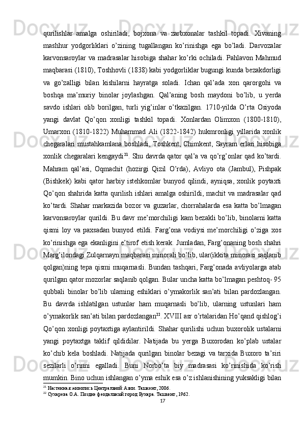 qurilishlar   amalga   oshiriladi,   bojxona   va   zarbxonalar   tashkil   topadi.   Xivaning
mashhur   yodgorliklari   o’zining   tugallangan   ko’rinishga   ega   bo’ladi.   Darvozalar
karvonsaroylar   va  madrasalar  hisobiga  shahar  ko’rki   ochiladi. Pahlavon  Mahmud
maqbarasi (1810), Toshhovli (1838) kabi yodgorliklar bugungi kunda bezakdorligi
va   go’zalligi   bilan   kishilarni   hayratga   soladi.   Ichan   qal’ada   xon   qarorgohi   va
boshqa   ma’muriy   binolar   joylashgan.   Qal’aning   bosh   maydoni   bo’lib,   u   yerda
savdo   ishlari   olib   borilgan,   turli   yig’inlar   o’tkazilgan.   1710-yilda   O’rta   Osiyoda
yangi   davlat   Qo’qon   xonligi   tashkil   topadi.   Xonlardan   Olimxon   (1800-1810),
Umarxon   (1810-1822)   Muhammad   Ali   (1822-1842)   hukmronligi   yillarida   xonlik
chegaralari mustahkamlana boshladi, Toshkent, Chimkent, Sayram erlari hisobiga
xonlik chegaralari kengaydi 21
. Shu davrda qator qal’a va qo’rg’onlar qad ko’tardi.
Mahram   qal’asi,   Oqmachit   (hozirgi   Qizil   O’rda),   Avliyo   ota   (Jambul),   Pishpak
(Bishkek)   kabi   qator   harbiy   istehkomlar   bunyod   qilindi,   ayniqsa,   xonlik   poytaxti
Qo’qon shahrida  katta qurilish  ishlari  amalga oshirildi, machit  va madrasalar  qad
ko’tardi.   Shahar   markazida   bozor   va   guzarlar,   chorrahalarda   esa   katta   bo’lmagan
karvonsaroylar qurildi. Bu davr me’morchiligi kam bezakli bo’lib, binolarni katta
qismi   loy   va   paxsadan   bunyod   etildi.   Farg’ona   vodiysi   me’morchiligi   o’ziga   xos
ko’rinishga ega ekanligini e’tirof etish kerak. Jumladan, Farg’onaning bosh shahri
Marg’ilondagi Zulqarnayn maqbarasi minorali bo’lib, ular(ikkita minorasi saqlanib
qolgan)ning tepa qismi muqarnasli. Bundan tashqari, Farg’onada avliyolarga atab
qurilgan qator mozorlar saqlanib qolgan. Bular uncha katta bo’lmagan peshtoq- 95
qubbali   binolar   bo’lib   ularning   eshiklari   o’ymakorlik   san’ati   bilan   pardozlangan.
Bu   davrda   ishlatilgan   ustunlar   ham   muqarnasli   bo’lib,   ularning   ustunlari   ham
o’ymakorlik san’ati bilan pardozlangan 22
. XVIII asr o’rtalaridan Ho’qand qishlog’i
Qo’qon xonligi poytaxtiga aylantirildi. Shahar  qurilishi  uchun buxorolik ustalarni
yangi   poytaxtga   taklif   qildidilar.   Natijada   bu   yerga   Buxorodan   ko’plab   ustalar
ko’chib   kela   boshladi.   Natijada   qurilgan   binolar   bezagi   va   tarxida   Buxoro   ta’siri
sezilarli   o’rinni   egalladi.   Buni   Norbo’ta   biy   madrasasi   ko’rinishida   ko’rish
mumkin. Bino uchun ishlangan o’yma eshik esa o’z ishlanishining yuksakligi bilan
21
 Настенная живопись Центральной Азии. Ташкент, 2006. 
22
 Сухарева О.А. Поздне феодальный город Бухара. Ташкент, 1962.
17 