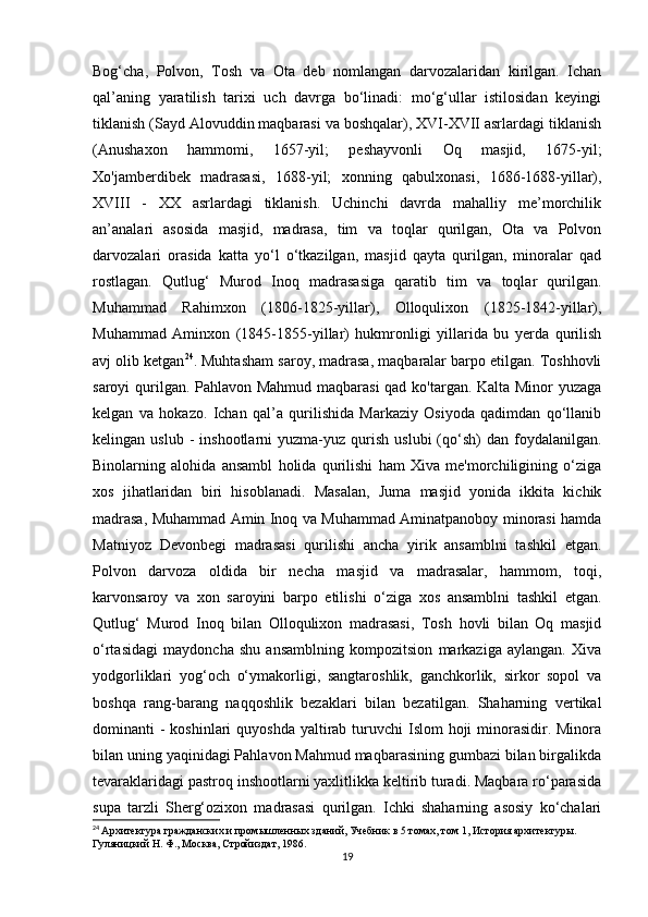 Bog‘cha,   Polvon,   Tosh   va   Ota   deb   nomlangan   darvozalaridan   kirilgan.   Ichan
qal’aning   yaratilish   tarixi   uch   davrga   bo‘linadi:   mo‘g‘ullar   istilosidan   keyingi
tiklanish (Sayd Alovuddin maqbarasi va boshqalar), XVI-XVII asrlardagi tiklanish
(Anushaxon   hammomi,   1657-yil;   peshayvonli   Oq   masjid,   1675-yil;
Xo'jamberdibek   madrasasi,   1688-yil;   xonning   qabulxonasi,   1686-1688-yillar),
XVIII   -   XX   asrlardagi   tiklanish.   Uchinchi   davrda   mahalliy   me’morchilik
an’analari   asosida   masjid,   madrasa,   tim   va   toqlar   qurilgan,   Ota   va   Polvon
darvozalari   orasida   katta   yo‘l   o‘tkazilgan,   masjid   qayta   qurilgan,   minoralar   qad
rostlagan.   Qutlug‘   Murod   Inoq   madrasasiga   qaratib   tim   va   toqlar   qurilgan.
Muhammad   Rahimxon   (1806-1825-yillar),   Olloqulixon   (1825-1842-yillar),
Muhammad   Aminxon   (1845-1855-yillar)   hukmronligi   yillarida   bu   yerda   qurilish
avj olib ketgan 24
. Muhtasham saroy, madrasa, maqbaralar barpo etilgan. Toshhovli
saroyi qurilgan. Pahlavon Mahmud maqbarasi  qad ko'targan. Kalta Minor yuzaga
kelgan   va   hokazo.   Ichan   qal’a   qurilishida   Markaziy   Osiyoda   qadimdan   qo‘llanib
kelingan  uslub  -   inshootlarni   yuzma-yuz  qurish   uslubi  (qo‘sh)  dan   foydalanilgan.
Binolarning   alohida   ansambl   holida   qurilishi   ham   Xiva   me'morchiligining   o‘ziga
xos   jihatlaridan   biri   hisoblanadi.   Masalan,   Juma   masjid   yonida   ikkita   kichik
madrasa, Muhammad Amin Inoq va Muhammad Aminatpanoboy minorasi hamda
Matniyoz   Devonbegi   madrasasi   qurilishi   ancha   yirik   ansamblni   tashkil   etgan.
Polvon   darvoza   oldida   bir   necha   masjid   va   madrasalar,   hammom,   toqi,
karvonsaroy   va   xon   saroyini   barpo   etilishi   o‘ziga   xos   ansamblni   tashkil   etgan.
Qutlug‘   Murod   Inoq   bilan   Olloqulixon   madrasasi,   Tosh   hovli   bilan   Oq   masjid
o‘rtasidagi   maydoncha   shu   ansamblning   kompozitsion   markaziga   aylangan.   Xiva
yodgorliklari   yog‘och   o‘ymakorligi,   sangtaroshlik,   ganchkorlik,   sirkor   sopol   va
boshqa   rang-barang   naqqoshlik   bezaklari   bilan   bezatilgan.   Shaharning   vertikal
dominanti  - koshinlari  quyoshda  yaltirab  turuvchi  Islom  hoji  minorasidir. Minora
bilan uning yaqinidagi Pahlavon Mahmud maqbarasining gumbazi bilan birgalikda
tevaraklaridagi pastroq inshootlarni yaxlitlikka keltirib turadi. Maqbara ro‘parasida
supa   tarzli   Sherg‘ozixon   madrasasi   qurilgan.   Ichki   shaharning   asosiy   ko‘chalari
24
  Архитектура гражданских и промышленных зданий, Учебник в 5 томах, том 1, История архитектуры. 
Гуляницкий Н. Ф., Москва, Стройиздат, 1986.
19 