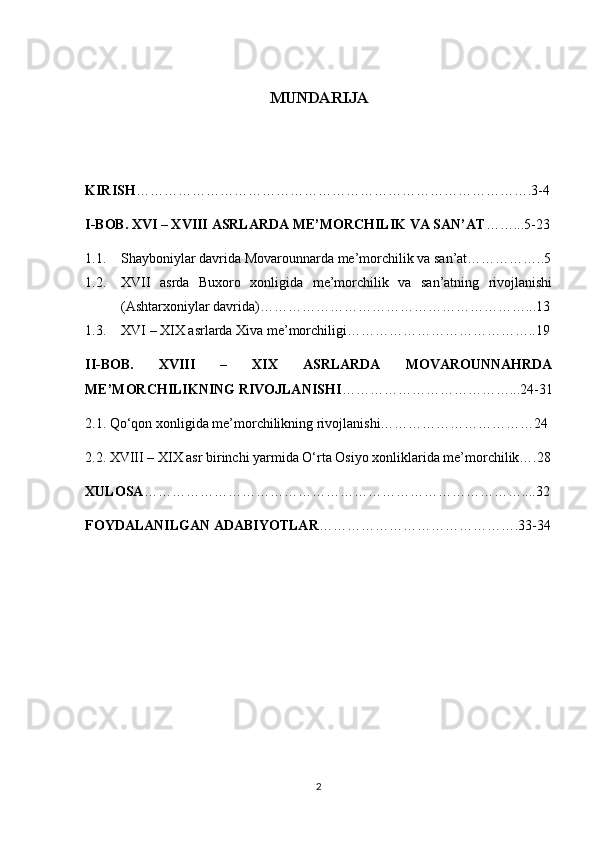 MUNDARIJA
KIRISH ………………………………………………………………………….3-4
I-BOB. XVI – XVIII ASRLARDA ME’MORCHILIK VA SAN’AT ……...5-23
1.1. Shayboniylar davrida Movarounnarda me’morchilik va san’at……………..5
1.2. XVII   asrda   Buxoro   xonligida   me’morchilik   va   san’atning   rivojlanishi
(Ashtarxoniylar davrida)…………………………………………………...13
1.3. XVI – XIX asrlarda Xiva me’morchiligi…………………………………..19
II-BOB.   XVIII   –   XIX   ASRLARDA   MOVAROUNNAHRDA
ME’MORCHILIKNING RIVOJLANISHI ………………………………...24-31
2.1. Qo‘qon xonligida me’morchilikning rivojlanishi……………………………24
2.2. XVIII – XIX asr birinchi yarmida O‘rta Osiyo xonliklarida me’morchilik….28
XULOSA ………………………………………………………………………....32
FOYDALANILGAN ADABIYOTLAR …………………………………….33-34
2 