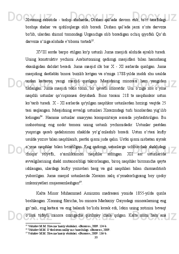 Xivaning   rabotida   -   tashqi   shaharda,   Dishan   qal’ada   davom   etib,   to‘rt   tarafidagi
boshqa   shahar   va   qishloqlarga   olib   boradi.   Dishan   qal’ada   jami   o‘nta   darvoza
bo'lib, ulardan  shimol  tomondagi   Urganchga  olib  boradigan  ochiq  qiyofali   Qo‘sh
darvoza o‘ziga alohida e’tiborni tortadi 25
. 
XVIII   asrda   barpo   etilgan   ko'p   ustunli   Juma   masjidi   alohida   ajralib   turadi.
Uning   konstruktiv   yechimi   Arabistonning   qadimgi   masjidlari   bilan   hamohang
ekanligidan   dalolat   beradi.   Juma   masjid   ilk   bor   X   -   XI   asrlarda   qurilgan.   Juma
masjiding   dastlabki   binosi   buzilib   ketgan   va   o'rniga   1788-yilda   xuddi   shu   usulda
undan   kattaroq   yangi   masjid   qurilgan.   Masjidning   minorasi   ham   yangidan
tiklangan.   Juma   masjidi   tekis   tomli,   bir   qavatli   imoratdir.   Uni   o‘ziga   xos   o‘yma
naqshli   ustunlar   qo‘riqxonasi   deyishadi.   Bino   tomini   218   ta   naqshinkor   ustun
ko‘tarib turadi.  X - XI  asrlarda qo'yilgan naqshkor  ustunlardan  hozirgi  vaqtda  25
tasi   saqlangan.   Masjidning   avvalgi   ustunlari   Xorazmdagi   turli   binolardan   yig‘ilib
kelingan 26
.   Hamma   ustunlar   muayyan   kompozitsiya   asosida   joylashtirilgan.   Bu
inshootning   eng   nodir   tomoni   uning   ustunli   yechimidadir.   Ustunlar   pastdan
yuqoriga   qarab   qadahsimon   shaklda   yo‘g‘onlashib   boradi.   Ustun   o‘rtasi   kufiy
usulda yozuv bilan naqshlanib, pastki qismi juda qalin. Ustki qismi nisbatan siyrak
o‘yma   naqshlar   bilan   bezatilgan.   Eng   qadimgi   ustunlarga   uchburchak   shaklidagi
chuqur   relyefli,   o'simliksimon   naqshlar   solingan.   XII   asr   ustunlarida
avvalgilarining  shakl  mutanosibligi  takrorlangan,   biroq  naqshlar   birmuncha  qayta
ishlangan,   ulardagi   kufiy   yozuvlari   barg   va   gul   naqshlari   bilan   chirmashtirib
yuborilgan.   Juma   masjid   ustunlarida   Xorazm   xalq   o‘ymakorligining   boy   ijodiy
imkoniyatlari mujassamlashgan 27
. 
Kalta   Minor   Muhammad   Aminxon   madrasasi   yonida   1855-yilda   qurila
boshlangan.   Xonning  fikricha,  bu  minora  Markaziy   Osiyodagi   minoralarning  eng
go‘zali, eng kattasi  va eng balandi  bo‘lishi  kerak edi, lekin uning xotinini bevaqt
o‘limi   tufayli   minora   oxirigacha   qurilmay   chala   qolgan.   Kalta   nomi   ham   ana
25
  Vohidov   M . M .  Xiva   me ’ moriy   obidalari .  «Buxoro», 2009. 134-b. 
26
 Vohidov M.M. O‘zbekiston milliy m e’morchiligi. «Buxoro», 2009.
27
  Vohidov M.M. Xiva me’moriy obidalari. «Buxoro», 2009. 136-b.
20 