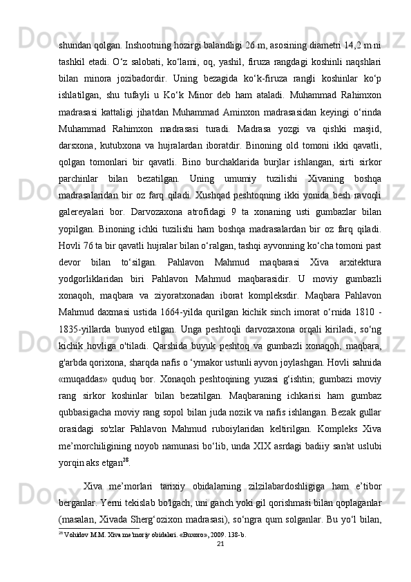 shundan qolgan. Inshootning hozirgi balandligi 26 m, asosining diametri 14,2 m ni
tashkil   etadi.   O‘z   salobati,   ko‘lami,   oq,   yashil,   firuza   rangdagi   koshinli   naqshlari
bilan   minora   jozibadordir.   Uning   bezagida   ko‘k-firuza   rangli   koshinlar   ko‘p
ishlatilgan,   shu   tufayli   u   Ko‘k   Minor   deb   ham   ataladi.   Muhammad   Rahimxon
madrasasi   kattaligi   jihatdan   Muhammad   Aminxon   madrasasidan   keyingi   o‘rinda
Muhammad   Rahimxon   madrasasi   turadi.   Madrasa   yozgi   va   qishki   masjid,
darsxona,   kutubxona   va   hujralardan   iboratdir.   Binoning   old   tomoni   ikki   qavatli,
qolgan   tomonlari   bir   qavatli.   Bino   burchaklarida   burjlar   ishlangan,   sirti   sirkor
parchinlar   bilan   bezatilgan.   Uning   umumiy   tuzilishi   Xivaning   boshqa
madrasalaridan   bir   oz   farq   qiladi.   Xushqad   peshtoqning   ikki   yonida   besh   ravoqli
galereyalari   bor.   Darvozaxona   atrofidagi   9   ta   xonaning   usti   gumbazlar   bilan
yopilgan.   Binoning   ichki   tuzilishi   ham   boshqa   madrasalardan   bir   oz   farq   qiladi.
Hovli 76 ta bir qavatli hujralar bilan o‘ralgan, tashqi ayvonning ko‘cha tomoni past
devor   bilan   to‘silgan.   Pahlavon   Mahmud   maqbarasi   Xiva   arxitektura
yodgorliklaridan   biri   Pahlavon   Mahmud   maqbarasidir.   U   moviy   gumbazli
xonaqoh,   maqbara   va   ziyoratxonadan   iborat   kompleksdir.   Maqbara   Pahlavon
Mahmud   daxmasi   ustida   1664-yilda   qurilgan   kichik   sinch   imorat   o‘rnida   1810   -
1835-yillarda   bunyod   etilgan.   Unga   peshtoqli   darvozaxona   orqali   kiriladi,   so‘ng
kichik   hovliga   o'tiladi.   Qarshida   buyuk   peshtoq   va   gumbazli   xonaqoh,   maqbara,
g'arbda qorixona, sharqda nafis o ‘ymakor ustunli ayvon joylashgan. Hovli sahnida
«muqaddas»   quduq   bor.   Xonaqoh   peshtoqining   yuzasi   g‘ishtin;   gumbazi   moviy
rang   sirkor   koshinlar   bilan   bezatilgan.   Maqbaraning   ichkarisi   ham   gumbaz
qubbasigacha moviy rang sopol  bilan juda nozik va nafis ishlangan. Bezak gullar
orasidagi   so'zlar   Pahlavon   Mahmud   ruboiylaridan   keltirilgan.   Kompleks   Xiva
me’morchiligining noyob namunasi  bo‘lib, unda XIX asrdagi  badiiy san'at  uslubi
yorqin aks etgan 28
. 
Xiva   me’morlari   tarixiy   obidalarning   zilzilabardoshligiga   ham   e’tibor
berganlar. Yerni tekislab bo'lgach, uni ganch yoki gil qorishmasi bilan qoplaganlar
(masalan, Xivada Sherg‘ozixon madrasasi), so‘ngra qum solganlar. Bu yo‘l bilan,
28
  Vohidov M.M. Xiva me’moriy obidalari. «Buxoro», 2009. 138-b.
21 