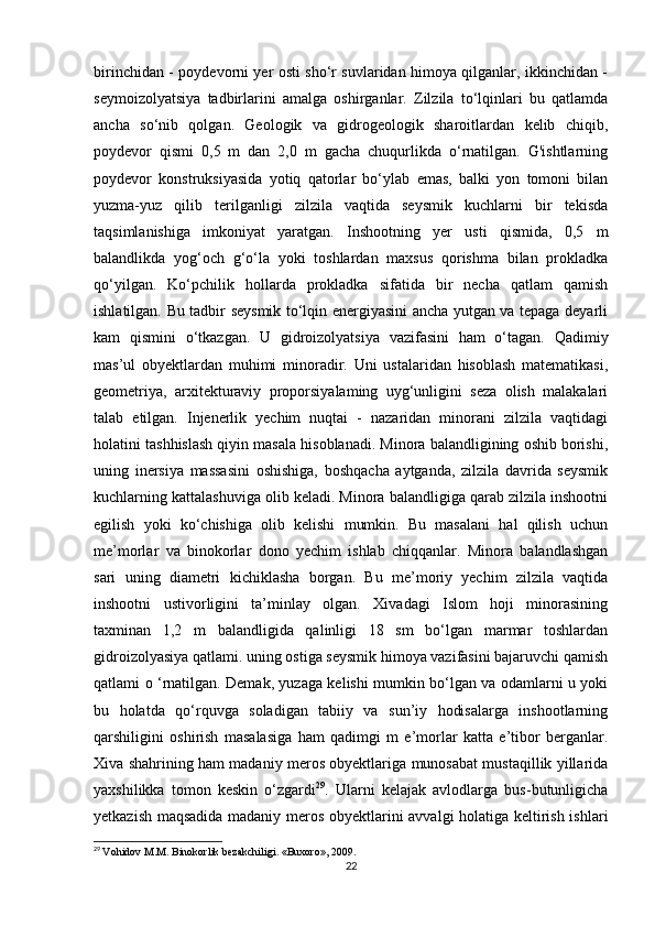 birinchidan - poydevorni yer osti sho‘r suvlaridan himoya qilganlar, ikkinchidan -
seymoizolyatsiya   tadbirlarini   amalga   oshirganlar.   Zilzila   to‘lqinlari   bu   qatlamda
ancha   so‘nib   qolgan.   Geologik   va   gidrogeologik   sharoitlardan   kelib   chiqib,
poydevor   qismi   0,5   m   dan   2,0   m   gacha   chuqurlikda   o‘rnatilgan.   G'ishtlarning
poydevor   konstruksiyasida   yotiq   qatorlar   bo‘ylab   emas,   balki   yon   tomoni   bilan
yuzma-yuz   qilib   terilganligi   zilzila   vaqtida   seysmik   kuchlarni   bir   tekisda
taqsimlanishiga   imkoniyat   yaratgan.   Inshootning   yer   usti   qismida,   0,5   m
balandlikda   yog‘och   g‘o‘la   yoki   toshlardan   maxsus   qorishma   bilan   prokladka
qo‘yilgan.   Ko‘pchilik   hollarda   prokladka   sifatida   bir   necha   qatlam   qamish
ishlatilgan. Bu tadbir seysmik to‘lqin energiyasini ancha yutgan va tepaga deyarli
kam   qismini   o‘tkazgan.   U   gidroizolyatsiya   vazifasini   ham   o‘tagan.   Qadimiy
mas’ul   obyektlardan   muhimi   minoradir.   Uni   ustalaridan   hisoblash   matematikasi,
geometriya,   arxitekturaviy   proporsiyalaming   uyg‘unligini   seza   olish   malakalari
talab   etilgan.   Injenerlik   yechim   nuqtai   -   nazaridan   minorani   zilzila   vaqtidagi
holatini tashhislash qiyin masala hisoblanadi. Minora balandligining oshib borishi,
uning   inersiya   massasini   oshishiga,   boshqacha   aytganda,   zilzila   davrida   seysmik
kuchlarning kattalashuviga olib keladi. Minora balandligiga qarab zilzila inshootni
egilish   yoki   ko‘chishiga   olib   kelishi   mumkin.   Bu   masalani   hal   qilish   uchun
me’morlar   va   binokorlar   dono   yechim   ishlab   chiqqanlar.   Minora   balandlashgan
sari   uning   diametri   kichiklasha   borgan.   Bu   me’moriy   yechim   zilzila   vaqtida
inshootni   ustivorligini   ta’minlay   olgan.   Xivadagi   Islom   hoji   minorasining
taxminan   1,2   m   balandligida   qalinligi   18   sm   bo‘lgan   marmar   toshlardan
gidroizolyasiya qatlami. uning ostiga seysmik himoya vazifasini bajaruvchi qamish
qatlami o ‘rnatilgan. Demak, yuzaga kelishi mumkin bo‘lgan va odamlarni u yoki
bu   holatda   qo‘rquvga   soladigan   tabiiy   va   sun’iy   hodisalarga   inshootlarning
qarshiligini   oshirish   masalasiga   ham   qadimgi   m   e’morlar   katta   e’tibor   berganlar.
Xiva shahrining ham madaniy meros obyektlariga munosabat mustaqillik yillarida
yaxshilikka   tomon   keskin   o‘zgardi 29
.   Ularni   kelajak   avlodlarga   bus-butunligicha
yetkazish maqsadida madaniy meros obyektlarini avvalgi  holatiga keltirish ishlari
29
  Vohidov M.M. Binokorlik bezakchiligi. «Buxoro», 2009.
22 