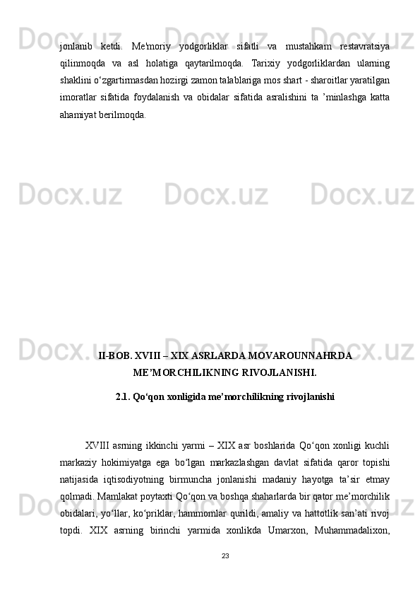 jonlanib   ketdi.   Me'moriy   yodgorliklar   sifatli   va   mustahkam   restavratsiya
qilinmoqda   va   asl   holatiga   qaytarilmoqda.   Tarixiy   yodgorliklardan   ularning
shaklini o‘zgartirmasdan hozirgi zamon talablariga mos shart - sharoitlar yaratilgan
imoratlar   sifatida   foydalanish   va   obidalar   sifatida   asralishini   ta   ’minlashga   katta
ahamiyat berilmoqda. 
II-BOB. XVIII – XIX ASRLARDA MOVAROUNNAHRDA
ME’MORCHILIKNING RIVOJLANISHI.
2.1. Qo‘qon xonligida me’morchilikning rivojlanishi
XVIII   asrning   ikkinchi   yarmi   –   XIX   asr   boshlarida   Qo qon   xonligi   kuchliʻ
markaziy   hokimiyatga   ega   bo lgan   markazlashgan   davlat   sifatida   qaror   topishi	
ʻ
natijasida   iqtisodiyotning   birmuncha   jonlanishi   madaniy   hayotga   ta’sir   etmay
qolmadi. Mamlakat poytaxti Qo qon va boshqa shaharlarda bir qator me’morchilik
ʻ
obidalari, yo llar, ko priklar, hammomlar  qurildi, amaliy va hattotlik san’ati  rivoj	
ʻ ʻ
topdi.   XIX   asrning   birinchi   yarmida   xonlikda   Umarxon,   Muhammadalixon,
23 