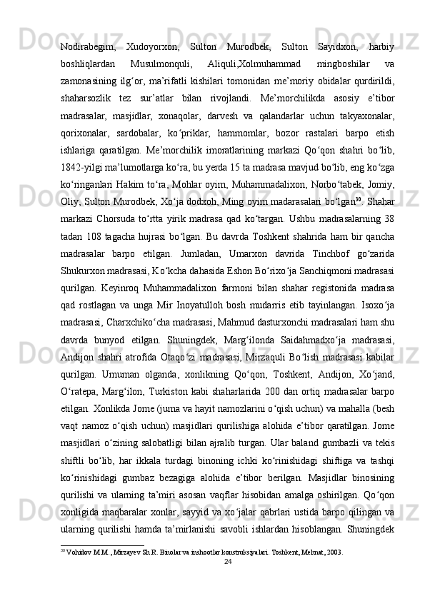 Nodirabegim,   Xudoyorxon,   Sulton   Murodbek,   Sulton   Sayidxon,   harbiy
boshliqlardan   Musulmonquli,   Aliquli,Xolmuhammad   mingboshilar   va
zamonasining   ilg or,   ma’rifatli   kishilari   tomonidan   me’moriy   obidalar   qurdirildi,ʻ
shaharsozlik   tez   sur’atlar   bilan   rivojlandi.   Me’morchilikda   asosiy   e’tibor
madrasalar,   masjidlar,   xonaqolar,   darvesh   va   qalandarlar   uchun   takyaxonalar,
qorixonalar,   sardobalar,   ko priklar,   hammomlar,   bozor   rastalari   barpo   etish	
ʻ
ishlariga   qaratilgan.   Me’morchilik   imoratlarining   markazi   Qo qon   shahri   bo lib,	
ʻ ʻ
1842-yilgi ma’lumotlarga ko ra, bu yerda 15 ta madrasa mavjud bo lib, eng ko zga	
ʻ ʻ ʻ
ko ringanlari   Hakim   to ra,  Mohlar  oyim,  Muhammadalixon,   Norbo tabek,  Jomiy,	
ʻ ʻ ʻ
Oliy, Sulton Murodbek, Xo ja dodxoh, Ming oyim madarasalari bo lgan	
ʻ ʻ 30
. Shahar
markazi   Chorsuda   to rtta   yirik   madrasa   qad   ko targan.   Ushbu   madrasalarning   38	
ʻ ʻ
tadan   108  tagacha   hujrasi   bo lgan.   Bu   davrda  Toshkent   shahrida   ham   bir   qancha	
ʻ
madrasalar   barpo   etilgan.   Jumladan,   Umarxon   davrida   Tinchbof   go zarida	
ʻ
Shukurxon madrasasi, Ko kcha dahasida Eshon Bo rixo ja Sanchiqmoni madrasasi	
ʻ ʻ ʻ
qurilgan.   Keyinroq   Muhammadalixon   farmoni   bilan   shahar   registonida   madrasa
qad   rostlagan   va   unga   Mir   Inoyatulloh   bosh   mudarris   etib   tayinlangan.   Isoxo ja	
ʻ
madrasasi, Charxchiko cha madrasasi, Mahmud dasturxonchi madrasalari ham shu	
ʻ
davrda   bunyod   etilgan.   Shuningdek,   Marg ilonda   Saidahmadxo ja   madrasasi,	
ʻ ʻ
Andijon   shahri   atrofida   Otaqo zi   madrasasi,   Mirzaquli   Bo lish   madrasasi   kabilar	
ʻ ʻ
qurilgan.   Umuman   olganda,   xonlikning   Qo qon,   Toshkent,   Andijon,   Xo jand,	
ʻ ʻ
O ratepa,   Marg ilon,   Turkiston   kabi   shaharlarida   200   dan   ortiq   madrasalar   barpo	
ʻ ʻ
etilgan. Xonlikda Jome (juma va hayit namozlarini o qish uchun) va mahalla (besh	
ʻ
vaqt   namoz   o qish   uchun)   masjidlari   qurilishiga   alohida   e’tibor   qaratilgan.   Jome	
ʻ
masjidlari  o zining salobatligi  bilan  ajralib  turgan.  Ular  baland  gumbazli   va tekis	
ʻ
shiftli   bo lib,   har   ikkala   turdagi   binoning   ichki   ko rinishidagi   shiftiga   va   tashqi	
ʻ ʻ
ko rinishidagi   gumbaz   bezagiga   alohida   e’tibor   berilgan.   Masjidlar   binosining	
ʻ
qurilishi   va   ularning   ta’miri   asosan   vaqflar   hisobidan   amalga   oshirilgan.   Qo qon	
ʻ
xonligida   maqbaralar   xonlar,   sayyid   va   xo jalar   qabrlari   ustida   barpo   qilingan   va	
ʻ
ularning   qurilishi   hamda   ta’mirlanishi   savobli   ishlardan   hisoblangan.   Shuningdek
30
  Vohidov M.M., Mirzayev Sh.R. Binolar va inshootlar konstruksiyalari. Toshkent, Mehnat, 2003.
24 