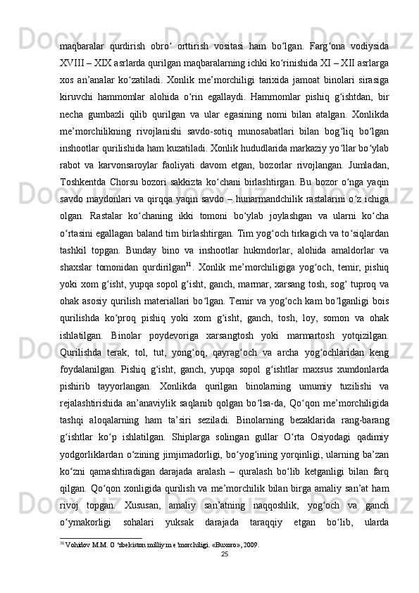 maqbaralar   qurdirish   obro   orttirish   vositasi   ham   bo lgan.   Farg ona   vodiysidaʻ ʻ ʻ
XVIII – XIX asrlarda qurilgan maqbaralarning ichki ko rinishida XI – XII asrlarga	
ʻ
xos   an’analar   ko zatiladi.   Xonlik   me’morchiligi   tarixida   jamoat   binolari   sirasiga	
ʻ
kiruvchi   hammomlar   alohida   o rin   egallaydi.   Hammomlar   pishiq   g ishtdan,   bir	
ʻ ʻ
necha   gumbazli   qilib   qurilgan   va   ular   egasining   nomi   bilan   atalgan.   Xonlikda
me’morchilikning   rivojlanishi   savdo-sotiq   munosabatlari   bilan   bog liq   bo lgan	
ʻ ʻ
inshootlar qurilishida ham kuzatiladi. Xonlik hududlarida markaziy yo llar bo ylab
ʻ ʻ
rabot   va   karvonsaroylar   faoliyati   davom   etgan,   bozorlar   rivojlangan.   Jumladan,
Toshkentda   Chorsu   bozori   sakkizta   ko chani   birlashtirgan.   Bu   bozor   o nga   yaqin	
ʻ ʻ
savdo maydonlari va qirqqa yaqin savdo – hunarmandchilik rastalarini  o z ichiga	
ʻ
olgan.   Rastalar   ko chaning   ikki   tomoni   bo ylab   joylashgan   va   ularni   ko cha	
ʻ ʻ ʻ
o rtasini egallagan baland tim birlashtirgan. Tim yog och tirkagich va to siqlardan	
ʻ ʻ ʻ
tashkil   topgan.   Bunday   bino   va   inshootlar   hukmdorlar,   alohida   amaldorlar   va
shaxslar   tomonidan   qurdirilgan 31
.   Xonlik   me’morchiligiga   yog och,   temir,   pishiq	
ʻ
yoki xom g isht, yupqa sopol g isht, ganch, marmar, xarsang tosh, sog  tuproq va	
ʻ ʻ ʻ
ohak asosiy  qurilish  materiallari  bo lgan. Temir   va  yog och  kam  bo lganligi  bois	
ʻ ʻ ʻ
qurilishda   ko proq   pishiq   yoki   xom   g isht,   ganch,   tosh,   loy,   somon   va   ohak	
ʻ ʻ
ishlatilgan.   Binolar   poydevoriga   xarsangtosh   yoki   marmartosh   yotqizilgan.
Qurilishda   terak,   tol,   tut,   yong oq,   qayrag och   va   archa   yog ochlaridan   keng	
ʻ ʻ ʻ
foydalanilgan.   Pishiq   g isht,   ganch,   yupqa   sopol   g ishtlar   maxsus   xumdonlarda	
ʻ ʻ
pishirib   tayyorlangan.   Xonlikda   qurilgan   binolarning   umumiy   tuzilishi   va
rejalashtirishida   an’anaviylik   saqlanib   qolgan   bo lsa-da,   Qo qon   me’morchiligida	
ʻ ʻ
tashqi   aloqalarning   ham   ta’siri   seziladi.   Binolarning   bezaklarida   rang-barang
g ishtlar   ko p   ishlatilgan.   Shiplarga   solingan   gullar   O rta   Osiyodagi   qadimiy	
ʻ ʻ ʻ
yodgorliklardan   o zining   jimjimadorligi,   bo yog ining   yorqinligi,   ularning   ba’zan	
ʻ ʻ ʻ
ko zni   qamashtiradigan   darajada   aralash   –   quralash   bo lib   ketganligi   bilan   farq	
ʻ ʻ
qilgan. Qo qon xonligida qurilish va me’morchilik bilan birga amaliy san’at  ham	
ʻ
rivoj   topgan.   Xususan,   amaliy   san’atning   naqqoshlik,   yog och   va   ganch	
ʻ
o ymakorligi   sohalari   yuksak   darajada   taraqqiy   etgan   bo lib,   ularda	
ʻ ʻ
31
  Vohidov M.M. O ‘zbekiston milliy m e’morchiligi. «Buxoro», 2009.
25 