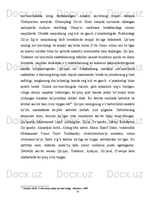 me’morchilikda   keng   foydalanilgan.   Amaliy   san’atning   yuqori   darajasi
Xudoyorxon   saroyida,   Oltiariqdagi   Do sti   Xudo   masjida   ayvonida   ishlanganʻ
nashqlarda   Andijon   atrofidagi   Otaqo zi   madrasasi   bezaklaridagi   islimiy
ʻ
naqshlarda,   Chodak   masjidining   yog och   va   ganch   o ymakorligida,   Rishtondagi	
ʻ ʻ
Xo ja   Ilg or   masjidining   shift   bezaklarida   yaqqol   ko zga   tashlanadi.   Qo qon	
ʻ ʻ ʻ ʻ
xonligi   me’morchiligi   va   amaliy   san’atida   butun   O rta   Osiyo   uchun   xos   bo lgan	
ʻ ʻ
an’anaviy uslublar bilan bir qatorda mahalliy xususiyatlar ham saqlangan. Qo qon,	
ʻ
Toshkent me’morchilik maktablarining vakillari jamoat binolarini qurish va ularni
bezashda,   naqshlar   tanlashda   o z   maktablarining  an’analarini   takomillashtirganlar	
ʻ
hamda   rivojlantirganlar.   Qo qon   va   Toshkentning   mahalliy   me’morchilik
ʻ
maktablari o zlarining keng rejali, hajmli manzaralari, bezak va jihozlarning g oyat	
ʻ ʻ
nafisligi,   ranglarning   sho xchanligi   hamda   yog och   va   ganch     o ymakorligi   bilan	
ʻ ʻ ʻ
ajralib   turadi.   Xonlik   me’morchiligida   chiroyli   qilib   aylantirib   urg u   berilgan,	
ʻ
ichiga   islimiy   naqshlar   tushirilgan,   ko proq   qizil   hamda   yashil   bo yoqlar   bilan	
ʻ ʻ
jilolangan   bezaklar   ko pchilikni   tashkil   etadi.   Bu   davrda   xonlikda   hattotlik   va	
ʻ
kitobat san’ati ham rivoj topgan edi 32
. Qo qon xonligining o z hattotchilik maktabi	
ʻ ʻ
bo lib,   mamlakatda   ko plab   xattotlar   yashab,   ijod   qilganlar.   Xattotlarning	
ʻ ʻ
aksariyati   shoir,   tarixchi   bo lgan   yoki   miniatyura   san’ati   bilan   shug ullangan.	
ʻ ʻ
Qo qonlik   Muhummad   Latif,   Abdulg ozi   Xo ja   Xo qandiy,   Mirzo   Bobokalon	
ʻ ʻ ʻ ʻ
Xo qandiy,   Ahmadjon   kotib,   Abdug afur   xattot,   Mirzo   Sharif   Dabir,   toshkentlik
ʻ ʻ
Muhammad   Yunus   Toyib   Toshkandiy,   Abdulvahobxo ja   muhrkan,   eshon	
ʻ
Abdusami’xo ja   Xatib   o g li   kabilar   ko zga   ko ringan   xattotlardan   bo lgan.   Bu	
ʻ ʻ ʻ ʻ ʻ ʻ
xattotlar   nasx,   shikasta,   nasta’liq   kabi   yozuv   usullarini   puxta   egallaganlar.
Xattotlik   san’ati   asosan   Qo qon,   Toshkent,   Andijon,   Xo jand,   O ratepa   kabi	
ʻ ʻ ʻ
shaharlarda ko proq rivoj topgan. 	
ʻ
32
 Vohidov M.M. O‘zbekiston milliy me’morchiligi. «Buxoro», 2009.
26 