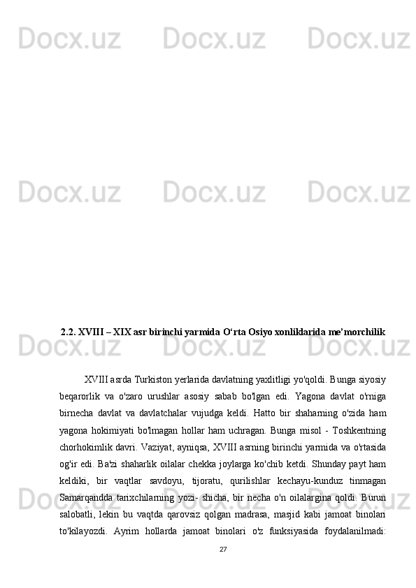 2.2. XVIII – XIX asr birinchi yarmida O‘rta Osiyo xonliklarida me’morchilik
XVIII asrda Turkiston yerlarida davlatning yaxlitligi yo'qoldi. Bunga siyosiy
beqarorlik   va   o'zaro   urushlar   asosiy   sabab   bo'lgan   edi.   Yagona   davlat   o'rniga
birnecha   davlat   va   davlatchalar   vujudga   keldi.   Hatto   bir   shaharning   o'zida   ham
yagona   hokimiyati   bo'lmagan   hollar   ham   uchragan.   Bunga   misol   -   Toshkentning
chorhokimlik davri. Vaziyat, ayniqsa, XVIII asrning birinchi yarmida va o'rtasida
og'ir edi. Ba'zi  shaharlik oilalar chekka joylarga ko'chib ketdi. Shunday payt ham
keldiki,   bir   vaqtlar   savdoyu,   tijoratu,   qurilishlar   kechayu-kunduz   tinmagan
Samarqandda   tarixchilarning   yozi-   shicha,   bir   necha   o'n   oilalargina   qoldi.   Burun
salobatli,   lekin   bu   vaqtda   qarovsiz   qolgan   madrasa,   masjid   kabi   jamoat   binolari
to'kilayozdi.   Ayrim   hollarda   jamoat   binolari   o'z   funksiyasida   foydalanilmadi:
27 