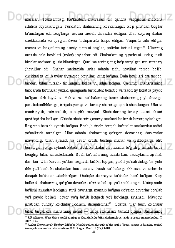 masalan,   Toshkentdagi   Ko'kaldosh   madrasasi   bir   qancha   vaqtgacha   molxona
sifatida   foydalanilgan.   Turkiston   shaharining   ko'rkamligini   ko'p   jihatdan   bog'lar
ta'minlagan   edi.   Bog'larga,   asosan   mevali   daraxtlar   ekilgan.   Ular   ko'proq   shahar
chekkalarida   va   qo'rg'on   devor   tashqarisida   barpo   etilgan.   Yuqorida   zikr   etilgan
mavzu   va   bog'otlaming   asosiy   qismini   bog'lar,   polizlar   tashkil   etgan 33
.   Ularning
orasida   dala   hovlilari   (uylar)   joylashar   edi.   Shaharlarning   qiyofasini   undagi   turli
binolar me'morligi shakllantirgan. Qurilmalarning eng ko'p tarqalgan turi turar uy
(hovli)lar   edi.   Shahar   markazida   uylar   odatda   zich,   hovlilari   torroq   bo'lib,
chekkasiga kelib uylar siyrakroq, xovlilari keng bo'lgan. Dala hovlilari esa tarqoq,
bir-biri   bilan   tutash-   tirilmagan   holda   vujudga   kelgan.   Qadimgi   shaharlarning
tarxlarida ko'chalar yuzaki qaraganda bir xildek betartib va tasodifiy holatda paydo
bo'lgan-   dek   tuyuladi.   Aslida   esa   ko'chalarning   tizimi   shaharning   joylashuviga,
past-balandliklariga, irrigatsiyasiga va tarixiy sharoitga qarab shakllangan. Ularda
mantiqiylik,   ratsionallik,   badiiylik   mavjud.   Shaharlarning   tarxiy   tizimi   aksari
quyidagicha bo'lgan. O'rtada shaharning asosiy markazi bo'lmish bozor joylashgan.
Registon ham shu yerda bo'lgan. Bosh, birinchi darajali ko'chalar markazdan radial
yo'nalishda   tarqalgan.   Ular   odatda   shaharning   qo'rg'on   devoridagi   darvozalar
mavjudligi   bilan   ajraladi   va   devor   ortida   boshqa   shahar   va   qishloqlarga   olib
boradigan yo'lga aylanib ketadi. Bosh ko'chalar bir muncha to'g'riligi hamda biroz
kengligi   bilan   xarakterlanadi.   Bosh   ko'chalarning   ichida   ham   asosiylarini   ajratish
dar- kor. Ular karvon yo'llari negizida tashkil topgan, yaxlit yo'nalishdagi bir yoki
ikki   juft   bosh   ko'chalardan   hosil   bo'ladi.   Bosh   ko'chalarga   ikkinchi   va   uchinchi
darajali   ko'chalar   tutashtirilgan.   Oraliqlarida   mayda   ko'chalar   hosil   bo'lgan.   Ko'p
hollarda shaharning qo'rg'on devorlari o'rnida hal- qa yo'l shakllangan. Uning sodir
bo'lishi shunday kechgan: turli davrlarga mansub bo'lgan qo'rg'on devorlar bo'ylab
yo'l   paydo   bo'ladi,   devor   yo'q   bo'lib   ketgach   yo'l   ko'chaga   aylanadi.   Mavqeyi
jihatidan   bunday   ko'chalar   ikkinchi   darajalidirlar 34
.   Odatda,   ular   bosh   ko'chalar
bilan   birgalikda   shaharning   radial   —   halqa   sxemasini   tashkil   qilgan.   Shaharning
33
  R.R.Alimova. O’rta Osiyo xonliklarining qo’shni davlatlar bilan diplomatik va savdo-iqtisodiy munosabatlari. T.
2017. B.94
34
 Alisher Shavkatovich Rajabov. Mirbobo Naqshbandi on the truth of the soul. / Youth, science, education: topical
issues,achiievements and innovations.2022 Prague, Czech: 1 (7), 93-101
28 