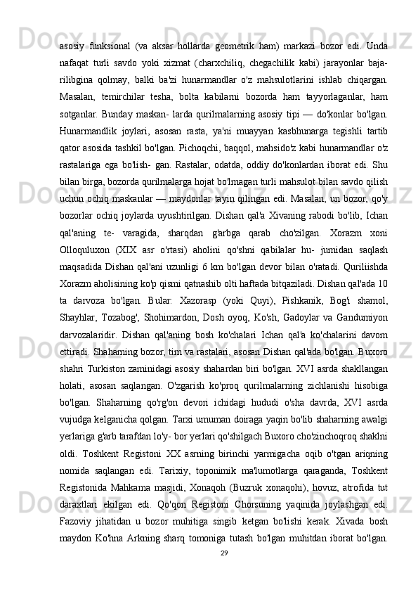 asosiy   funksional   (va   aksar   hollarda   geometrik   ham)   markazi   bozor   edi.   Unda
nafaqat   turli   savdo   yoki   xizmat   (charxchiliq,   chegachilik   kabi)   jarayonlar   baja-
rilibgina   qolmay,   balki   ba'zi   hunarmandlar   o'z   mahsulotlarini   ishlab   chiqargan.
Masalan,   temirchilar   tesha,   bolta   kabilarni   bozorda   ham   tayyorlaganlar,   ham
sotganlar.   Bunday   maskan-   larda   qurilmalarning   asosiy   tipi   —   do'konlar   bo'lgan.
Hunarmandlik   joylari,   asosan   rasta,   ya'ni   muayyan   kasbhunarga   tegishli   tartib
qator asosida tashkil bo'lgan. Pichoqchi, baqqol, mahsido'z kabi hunarmandlar o'z
rastalariga   ega   bo'lish-   gan.   Rastalar,   odatda,   oddiy   do'konlardan   iborat   edi.   Shu
bilan birga, bozorda qurilmalarga hojat bo'lmagan turli mahsulot bilan savdo qilish
uchun ochiq maskanlar — maydonlar tayin qilingan edi. Masalan,  un bozor, qo'y
bozorlar   ochiq   joylarda   uyushtirilgan.   Dishan   qal'a   Xivaning   rabodi   bo'lib,   Ichan
qal'aning   te-   varagida,   sharqdan   g'arbga   qarab   cho'zilgan.   Xorazm   xoni
Olloquluxon   (XIX   asr   o'rtasi)   aholini   qo'shni   qabilalar   hu-   jumidan   saqlash
maqsadida   Dishan   qal'ani   uzunligi   6   km   bo'lgan   devor   bilan   o'ratadi.   Quriliishda
Xorazm aholisining ko'p qismi qatnashib olti haftada bitqaziladi. Dishan qal'ada 10
ta   darvoza   bo'lgan.   Bular:   Xazorasp   (yoki   Quyi),   Pishkanik,   Bog'i   shamol,
Shayhlar,   Tozabog',   Shohimardon,   Dosh   oyoq,   Ko'sh,   Gadoylar   va   Gandumiyon
darvozalaridir.   Dishan   qal'aning   bosh   ko'chalari   Ichan   qal'a   ko'chalarini   davom
ettiradi. Shaharning bozor, tim va rastalari, asosan Dishan qal'ada bo'lgan. Buxoro
shahri Turkiston zaminidagi asosiy shahardan biri bo'lgan. XVI asrda shakllangan
holati,   asosan   saqlangan.   O'zgarish   ko'proq   qurilmalarning   zichlanishi   hisobiga
bo'lgan.   Shaharning   qo'rg'on   devori   ichidagi   hududi   o'sha   davrda,   XVI   asrda
vujudga kelganicha qolgan. Tarxi umuman doiraga yaqin bo'lib shaharning awalgi
yerlariga g'arb tarafdan lo'y- bor yerlari qo'shilgach Buxoro cho'zinchoqroq shaklni
oldi.   Toshkent   Registoni   XX   asrning   birinchi   yarmigacha   oqib   o'tgan   ariqning
nomida   saqlangan   edi.   Tarixiy,   toponimik   ma'lumotlarga   qaraganda,   Toshkent
Registonida   Mahkama   masjidi,   Xonaqoh   (Buzruk   xonaqohi),   hovuz,   atrofida   tut
daraxtlari   ekilgan   edi.   Qo'qon   Registoni   Chorsuning   yaqinida   joylashgan   edi.
Fazoviy   jihatidan   u   bozor   muhitiga   singib   ketgan   bo'lishi   kerak.   Xivada   bosh
maydon   Ko'hna   Arkning   sharq   tomoniga   tutash   bo'lgan   muhitdan   iborat   bo'lgan.
29 