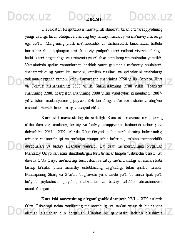 KIRISH
O‘zbekiston Respublikasi  mustaqillik sharofati bilan o‘z taraqqiyotining
yangi davriga kirdi. Xalqimiz o'zining boy tarixiy, madaniy va ma'naviy merosiga
ega   bo‘ldi.   Ming-ming   yillik   me’morchilik   va   shaharsozlik   tariximizni,   hattoki
borib   ko'rish   ta’qiqlangan   arxitekturaviy   yodgorliklarni   nafaqat   ziyorat   qilishga,
balki ularni o'rganishga va restavratsiya qilishga ham keng imkoniyatlar yaratildi.
Vatanimizda   qadim   zamonlardan   boshlab   yaratilgan   nodir   me'moriy   obidalarni,
shaharsozlikning   yaratilish   tarixini,   qurilish   usullari   va   qoidalarini   taiabalarga
xolisona o'rgatish  zamoni  keldi. Samarqand  shahrining 2750 yillik, Buxoro, Xiva
va   Termiz   shaharlarining   2500   yillik,   Shahrisabzning   2700   yillik,   Toshkent
shahrining   2200,   Marg‘ilon   shahrining   2000   yillik   у ubileylari   nishonlandi.   2007-
yilda   Islom   madaniyatining   poytaxti   deb   tan   olingan   Toshkent   shahrida   ulug'vor
inshoot - Hazrati Imom masjidi bunyod etildi.
Kurs   ishi   mavzusining   dolzarbligi:   Kurs   ishi   mavzusi   mintaqaning
o sha   davrdagi   madaniy,   tarixiy   va   badiiy   taraqqiyotini   tushunish   uchun   judaʻ
dolzarbdir.   XVI   –   XIX   asrlarda   O rta   Osiyoda   uchta   xonliklarning   hukmronligi	
ʻ
mintaqa   me'morchiligi   va   san'atiga   chuqur   ta'sir   ko'rsatdi,   ko'plab   me'morchilik
durdonalari   va   badiiy   an'analar   yaratildi.   Bu   davr   me morchiligini   o rganish	
ʼ ʻ
Markaziy Osiyo san atini shakllantirgan turli ta sirlar haqida tushuncha beradi. Bu	
ʼ ʼ
davrda O rta Osiyo me morligi fors, islom va xitoy me morchiligi an analari kabi	
ʻ ʼ ʼ ʼ
tashqi   ta sirlar   bilan   mahalliy   uslublarning   uyg unligi   bilan   ajralib   turardi.
ʼ ʻ
Mintaqaning   Sharq   va   G‘arbni   bog‘lovchi   yirik   savdo   yo‘li   bo‘lmish   Ipak   yo‘li
bo‘ylab   joylashishi   g‘oyalar,   materiallar   va   badiiy   uslublar   almashinuvini
osonlashtirgan.
Kurs   ishi   mavzusining   o‘rganilganlik   darajasi:   XVI   –   XIX   asrlarda
O‘rta   Osiyodagi   uchta   xonlikning   me’morchiligi   va   san’ati   xususida   bir   qancha
olimlar   izlanishlar   olib   borganlar.   Ulardan   bir   qanchasini   keltirib   o‘tishimiz
3 