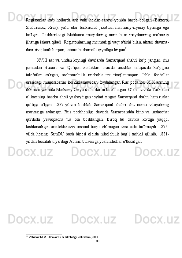 Registonlar   ko'p   hollarda   ark   yoki   hokim   saroyi   yonida   barpo   bo'lgan   (Buxoro,
Shahrisabz,   Xiva),   ya'ni   ular   funksional   jixatdan   ma'muriy-siyosiy   tiynatga   ega
bo'lgan.   Toshkentdagi   Mahkama   masjidining   nomi   ham   maydonning   ma'muriy
jihatiga ishora qiladi. Registonlarning me'morligi vaqt o'tishi bilan, aksari davrma-
davr rivojlanib borgan, tobora hashamatli qiyofaga kirgan 35
.
XVIII   asr   va   undan   keyingi   davrlarda   Samarqand   shahri   ko‘p   janglar,   shu
jumladan   Buxoro   va   Qo‘qon   xonliklari   orasida   urushlar   natijasida   ko‘pgina
talofotlar   ko‘rgan,   me’morchilik   unchalik   tez   rivojlanmagan.   Ichki   feodallar
orasidagi   munosabatlar   keskinlashuvidan   foydalangan   Rus   podshosi   XIX   asrning
ikkinchi yarmida Markaziy Osiyo shaharlarini bosib olgan. O‘sha davrda Turkiston
o‘lkasining barcha aholi yashaydigan joylari singari Samarqand shahri ham ruslar
qo‘liga   o‘tgan.   1887-yildan   boshlab   Samarqand   shahri   shu   nomli   viloyatning
markaziga   aylangan.   Rus   podshohligi   davrida   Samarqandda   bino   va   inshootlar
qurilishi   yevropacha   tus   ola   boshlangan.   Biroq   bu   davrda   ko‘zga   yaqqol
tashlanadigan   arxitekturaviy   inshoot   barpo   etilmagan   desa   xato   bo‘lmaydi.   1875-
yilda   hozirgi   SamDU   bosh   binosi   oldida   niholchilik   bog‘i   tashkil   qilinib,   1881-
yildan boshlab u yerdagi Abram bulvariga yosh nihollar o'tkazilgan. 
35
 Vohidov M.M. Binokorlik bezakchiligi.  «Buxoro», 2009.
30 