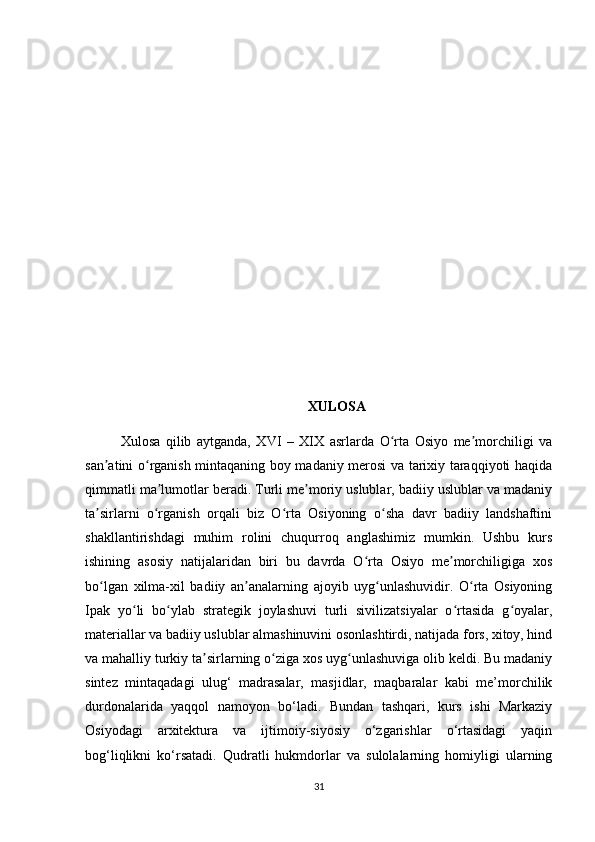 XULOSA
Xulosa   qilib   aytganda,   XVI   –   XIX   asrlarda   O rta   Osiyo   me morchiligi   vaʻ ʼ
san atini o rganish mintaqaning boy madaniy merosi va tarixiy taraqqiyoti haqida	
ʼ ʻ
qimmatli ma lumotlar beradi. Turli me moriy uslublar, badiiy uslublar va madaniy	
ʼ ʼ
ta sirlarni   o rganish   orqali   biz   O rta   Osiyoning   o sha   davr   badiiy   landshaftini	
ʼ ʻ ʻ ʻ
shakllantirishdagi   muhim   rolini   chuqurroq   anglashimiz   mumkin.   Ushbu   kurs
ishining   asosiy   natijalaridan   biri   bu   davrda   O rta   Osiyo   me morchiligiga   xos	
ʻ ʼ
bo lgan   xilma-xil   badiiy   an analarning   ajoyib   uyg unlashuvidir.   O rta   Osiyoning	
ʻ ʼ ʻ ʻ
Ipak   yo li   bo ylab   strategik   joylashuvi   turli   sivilizatsiyalar   o rtasida   g oyalar,	
ʻ ʻ ʻ ʻ
materiallar va badiiy uslublar almashinuvini osonlashtirdi, natijada fors, xitoy, hind
va mahalliy turkiy ta sirlarning o ziga xos uyg unlashuviga olib keldi. Bu madaniy	
ʼ ʻ ʻ
sintez   mintaqadagi   ulug‘   madrasalar,   masjidlar,   maqbaralar   kabi   me’morchilik
durdonalarida   yaqqol   namoyon   bo‘ladi.   Bundan   tashqari,   kurs   ishi   Markaziy
Osiyodagi   arxitektura   va   ijtimoiy-siyosiy   o‘zgarishlar   o‘rtasidagi   yaqin
bog‘liqlikni   ko‘rsatadi.   Qudratli   hukmdorlar   va   sulolalarning   homiyligi   ularning
31 
