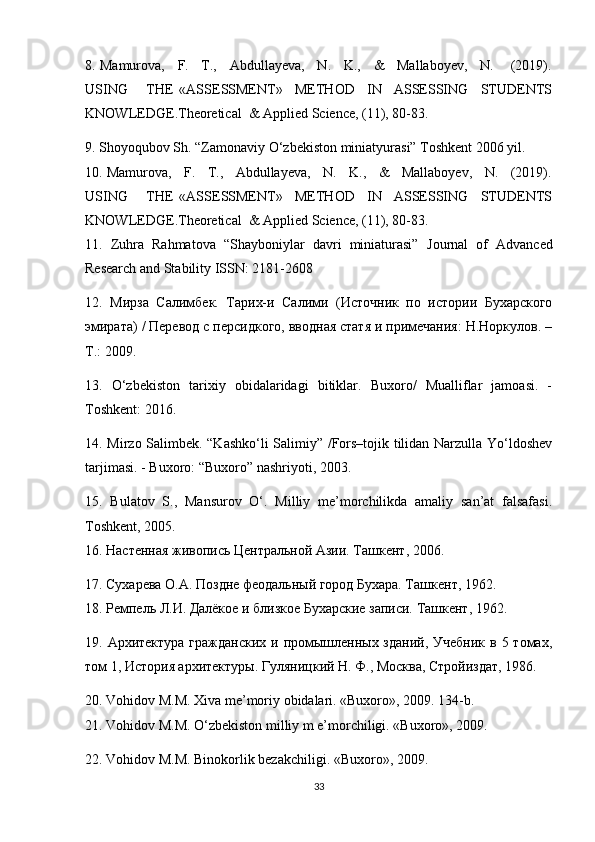 8.  Mamurova,    F.    T.,    Abdullayeva,    N.    K.,    &    Mallaboyev,    N.      (2019).
USING       THE   «ASSESSMENT»     METHOD     IN     ASSESSING     STUDENTS
KNOWLEDGE.Theoretical  & Applied Science, (11), 80-83.
9. Shoyoqubov Sh. “Zamonaviy O‘zbekiston miniatyurasi” Toshkent 2006 yil. 
10. Mamurova,   F.   T.,   Abdullayeva,   N.   K.,   &   Mallaboyev,   N.   (2019).
USING       THE   «ASSESSMENT»     METHOD     IN     ASSESSING     STUDENTS
KNOWLEDGE.Theoretical  & Applied Science, (11), 80-83.
11.   Zuhra   Rahmatova   “Shayboniylar   davri   miniaturasi”   Journal   of   Advanced
Research and Stability ISSN: 2181-2608
12.   Мирза   Салимбек.   Тарих-и   Салими   (Источник   по   истории   Бухарского
эмирата) / Перевод с персидкого, вводная статя и примечания: Н.Норкулов. –
Т.: 2009.
13.   O‘zbekiston   tarixiy   obidalaridagi   bitiklar.   Buxoro/   Mualliflar   jamoasi.   -
Toshkent: 2016.
14. Mirzo Salimbek. “Kashko‘li Salimiy” /Fors–tojik tilidan Narzulla Yo‘ldoshev
tarjimasi. - Buxoro: “Buxoro” nashriyoti, 2003.
15.   Bulatov   S.,   Mansurov   O‘.   Milliy   me’morchilikda   amaliy   san’at   falsafasi.
Toshkent , 2005.
16. Настенная живопись Центральной Азии. Ташкент, 2006.
17. Сухарева О.А. Поздне феодальный город Бухара. Ташкент, 1962.
18. Ремпель Л.И. Далёкое и близкое Бухарские записи. Ташкент, 1962.
19. Архитектура гражданских  и промышленных зданий,  Учебник  в 5 томах,
том 1, История архитектуры. Гуляницкий Н. Ф., Москва, Стройиздат, 1986.
20.  Vohidov   M . M .  Xiva   me ’ moriy   obidalari .  «Buxoro», 2009. 134-b. 
21. Vohidov M.M. O‘zbekiston milliy m e’morchiligi. «Buxoro», 2009.
22. Vohidov M.M. Binokorlik bezakchiligi. «Buxoro», 2009.
33 