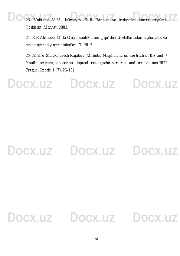 23.   Vohidov   M.M.,   Mirzayev   Sh.R.   Binolar   va   inshootlar   konstruksiyalari.
Toshkent, Mehnat, 2003.
24. R.R.Alimova. O’rta Osiyo xonliklarining qo’shni davlatlar bilan diplomatik va
savdo-iqtisodiy munosabatlari. T. 2017. 
25. Alisher Shavkatovich Rajabov. Mirbobo Naqshbandi on the truth of the soul. /
Youth,   science,   education:   topical   issues,achiievements   and   innovations.2022
Prague, Czech: 1 (7), 93-101
34 