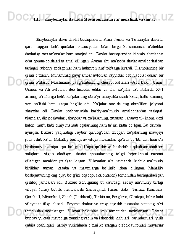 1.1. Shayboniylar davrida Movarounnarda me’morchilik va san’at
Shayboniylar davri davlat boshqaruvida Amir Temur va Temuriylar davrida
qaror   topgan   tartib-qoidalar,   xususiyatlar   bilan   birga   ko‘chmanchi   o‘zbeklar
davlatiga   xos   an’analar   ham   mavjud   edi.   Davlat   boshqaruvida   islomiy   shariat   va
odat  qonun-qoidalariga amal   qilingan. Aynan  shu  ma’noda davlat  amaldorlaridan
tashqari ruhoniy zodagonlar ham hukmron sinf toifasiga kirardi. Ulamolarning bir
qismi o‘zlarini Muhammad payg‘ambar avlodlari sayyidlar deb hisoblar edilar, bir
qismi o‘zlarini Muahmmad payg‘ambarning choryor xalfalari –Abu Bakr , Umar,
Usmon   va   Ali   avlodlari   deb   hisoblar   edilar   va   ular   xo‘jalar   deb   atalardi.   XVI
asrning o‘rtalariga kelib xo‘jalarning obro‘yi nihoyatda oshib ketdi, hatto kimning
xon   bo‘lishi   ham   ularga   bog‘liq   edi.   Xo‘jalar   orasida   eng   obro‘lilari   jo‘ybori
shayxlar   edi.   Davlat   boshqaruvida   harbiy-ma’muriy   amaldorlardan   tashqari,
ulamolar, din peshvolari, shayxlar va xo‘jalarning, xususan , shaayx ul- islom, qozi
kalon, mufti kabi diniy mansab egalarining ham ta’siri katta bo‘lgan. Bu davrda ,
ayniqsa,   Buxoro   yaqinidagi   Joybor   qishlog‘idan   chiqqan   xo‘jalarning   mavqeyi
juda oshib ketdi. Mahalliy boshqaruv viloyat hokimlari qo‘lida bo‘lib, ular ham o‘z
boshqaruv   tizimiga   ega   bo‘lgan.   Unga   qo‘shinga   boshchilik   qiladigan,aholidan
soliqlarni   yig‘ib   oladigan,   shariat   qonunlarining   to‘gri   bajarilishini   nazorat
qiladigan   amaldor   (rais)lar   kirgan.   Viloyatlar   o‘z   navbatida   kichik   ma’muriy
birliklar:   tuman,   kasaba   va   mavzelarga   bo‘linib   idora   qilingan.   Mahalliy
boshqaruvning eng quyi bo‘g‘ini oqsoqol (kalontaron) tomonidan boshqariladigan
qishloq   jamoalari   edi.   Buxoro   xonligining   bu   davrdagi   asosiy   ma’muriy   birligi
viloyat   (ulus)   bo‘lib,   manbalarda   Samarqand,   Hisor,   Balx,   Termiz,   Karmana,
Qorako‘l, Miyonko‘l, Shosh (Toshkent), Turkiston, Farg‘ona, O‘ratepa, Marv kabi
viloyatlar   tilga   olinadi.   Poytaxt   shahar   va   unga   tegishli   tumanlar   xonning   o‘zi
tomonidan   tayinlangan.   Viloyat   hokimlari   xon   tomonidan   tayinlangan.   Odatda
bunday yuksak mavqeiga xonning yaqin va ishonchli kishilari, qarindoshlari, yirik
qabila boshliqlari, harbiy yurishlarda o‘zini ko‘rsatgan o‘zbek sultonlari muyassar
5 